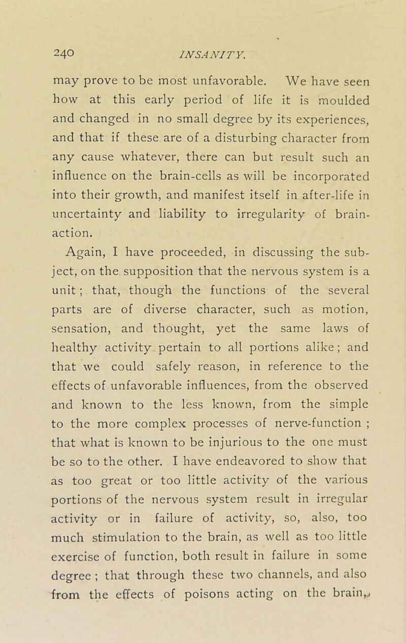 may prove to be most unfavorable. We have seen how at this early period of life it is moulded and changed in no small degree by its experiences, and that if these are of a disturbing character from any cause whatever, there can but result such an influence on the brain-cells as will be incorporated into their growth, and manifest itself in after-life in uncertainty and liability to irregularity of brain- action. Again, I have proceeded, in discussing the sub- ject, on the supposition that the nervous system is a unit; that, though the functions of the several parts are of diverse character, such as motion, sensation, and thought, yet the same laws of healthy activity pertain to all portions alike; and that we could safely reason, in reference to the effects of unfavorable influences, from the observed and known to the less known, from the simple to the more complex processes of nerve-function ; that what is known to be injurious to the one must be so to the other. I have endeavored to show that as too great or too little activity of the various portions of the nervous system result in irregular activity or in failure of activity, so, also, too much stimulation to the brain, as well as too little exercise of function, both result in failure in some degree ; that through these two channels, and also from the effects of poisons acting on the brain,.,