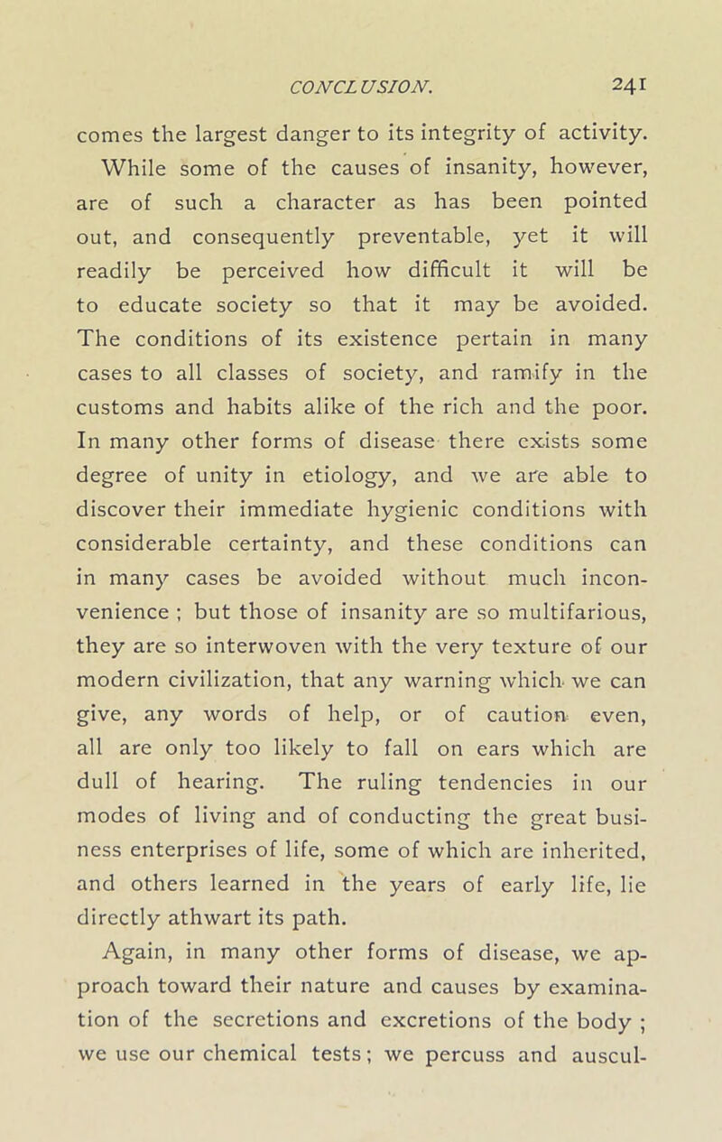 comes the largest danger to its integrity of activity. While some of the causes of insanity, however, are of such a character as has been pointed out, and consequently preventable, yet it will readily be perceived how difficult it will be to educate society so that it may be avoided. The conditions of its existence pertain in many cases to all classes of society, and ramify in the customs and habits alike of the rich and the poor. In many other forms of disease there exists some degree of unity in etiology, and we are able to discover their immediate hygienic conditions with considerable certainty, and these conditions can in many cases be avoided without much incon- venience ; but those of insanity are so multifarious, they are so interwoven with the very texture of our modern civilization, that any warning which we can give, any words of help, or of cautioa even, all are only too likely to fall on ears which are dull of hearing. The ruling tendencies in our modes of living and of conducting the great busi- ness enterprises of life, some of which are inherited, and others learned in the years of early life, lie directly athwart its path. Again, in many other forms of disease, we ap- proach toward their nature and causes by examina- tion of the secretions and excretions of the body ; we use our chemical tests; we percuss and auscul-