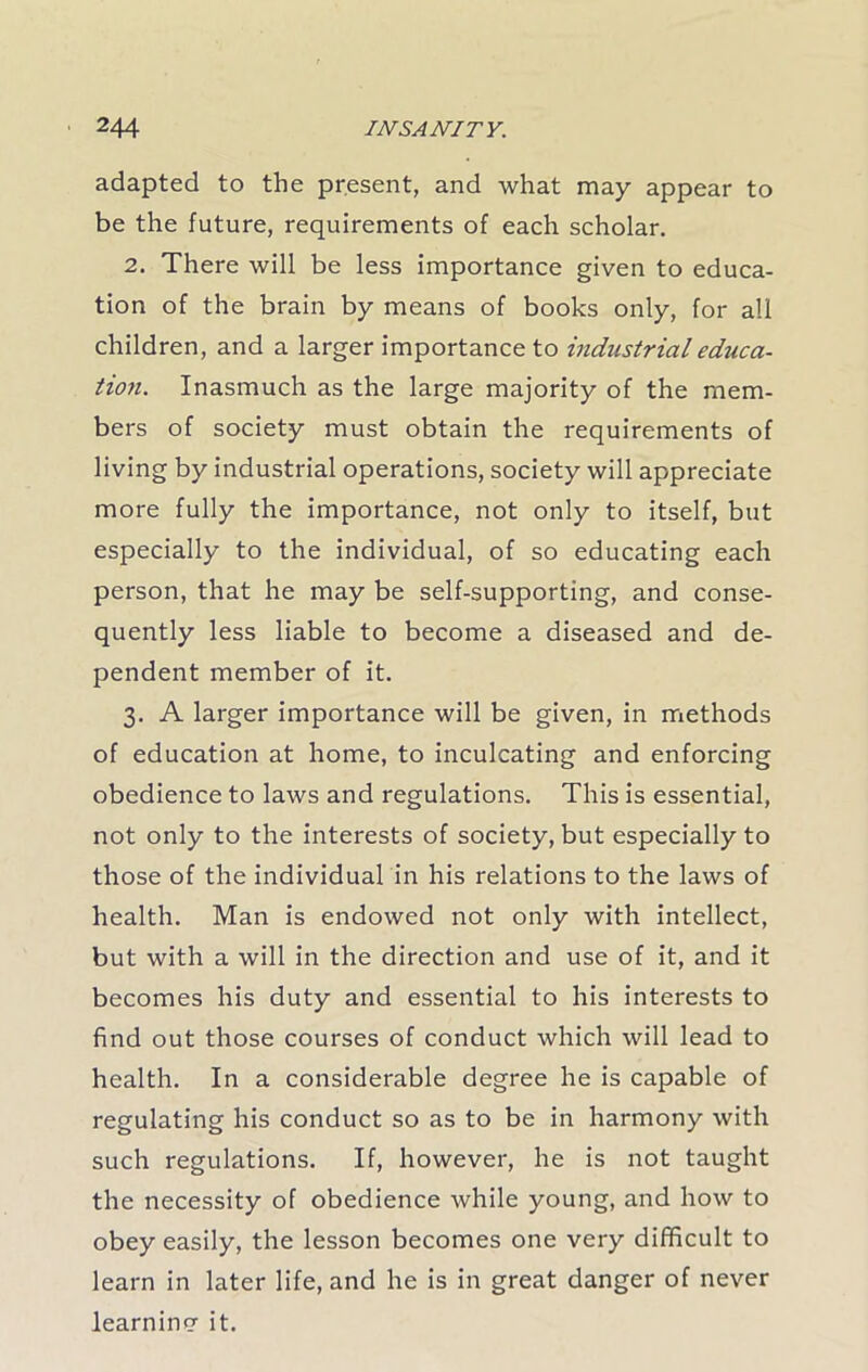 adapted to the present, and what may appear to be the future, requirements of each scholar. 2. There will be less importance given to educa- tion of the brain by means of books only, for all children, and a larger importance to industrial educa- tion. Inasmuch as the large majority of the mem- bers of society must obtain the requirements of living by industrial operations, society will appreciate more fully the importance, not only to itself, but especially to the individual, of so educating each person, that he may be self-supporting, and conse- quently less liable to become a diseased and de- pendent member of it. 3. A larger importance will be given, in methods of education at home, to inculcating and enforcing obedience to laws and regulations. This is essential, not only to the interests of society, but especially to those of the individual in his relations to the laws of health. Man is endowed not only with intellect, but with a will in the direction and use of it, and it becomes his duty and essential to his interests to find out those courses of conduct which will lead to health. In a considerable degree he is capable of regulating his conduct so as to be in harmony with such regulations. If, however, he is not taught the necessity of obedience while young, and how to obey easily, the lesson becomes one very difficult to learn in later life, and he is in great danger of never learning it.