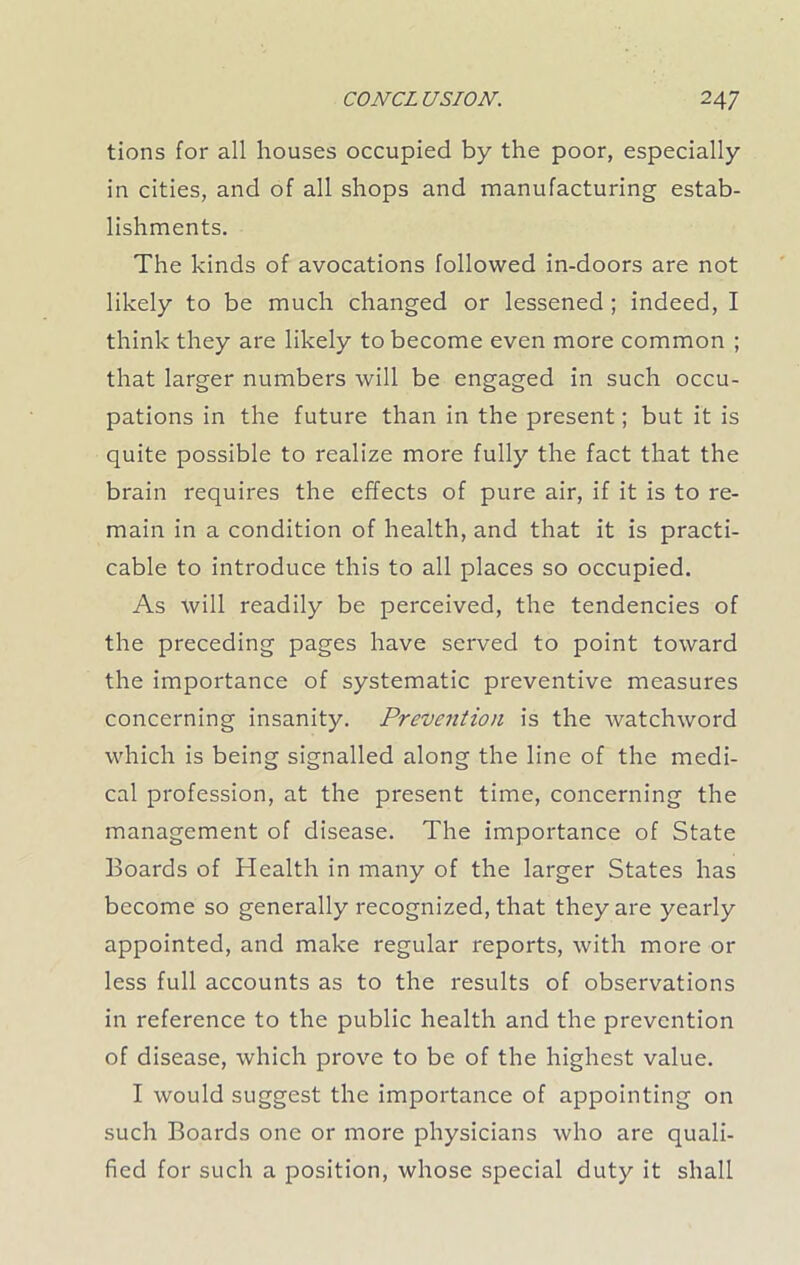 tions for all houses occupied by the poor, especially in cities, and of all shops and manufacturing estab- lishments. The kinds of avocations followed in-doors are not likely to be much changed or lessened ; indeed, I think they are likely to become even more common ; that larger numbers will be engaged in such occu- pations in the future than in the present; but it is quite possible to realize more fully the fact that the brain requires the effects of pure air, if it is to re- main in a condition of health, and that it is practi- cable to introduce this to all places so occupied. As will readily be perceived, the tendencies of the preceding pages have served to point toward the importance of systematic preventive measures concerning insanity. Prevention is the watchword which is being signalled along the line of the medi- cal profession, at the present time, concerning the management of disease. The importance of State Boards of Health in many of the larger States has become so generally recognized, that they are yearly appointed, and make regular reports, with more or less full accounts as to the results of observations in reference to the public health and the prevention of disease, which prove to be of the highest value. I would suggest the importance of appointing on such Boards one or more physicians who are quali- fied for such a position, whose special duty it shall