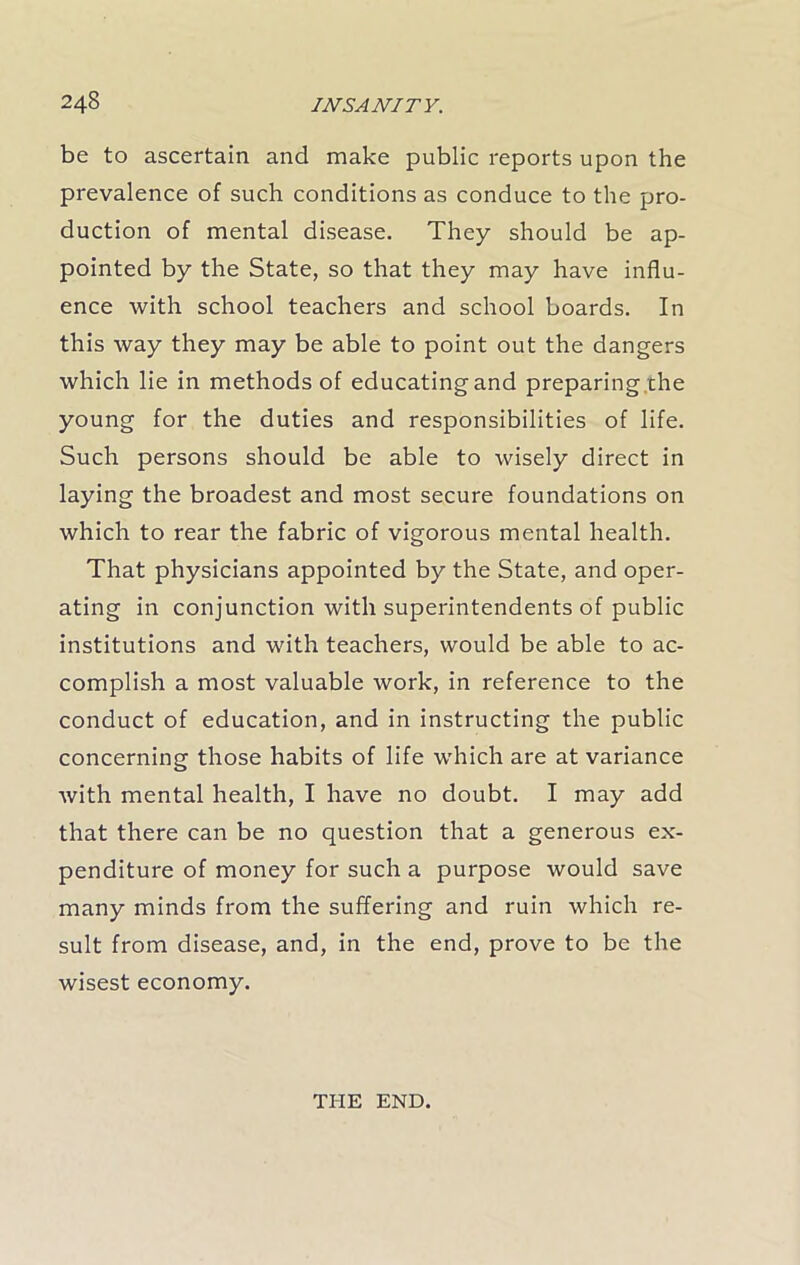 be to ascertain and make public reports upon the prevalence of such conditions as conduce to the pro- duction of mental disease. They should be ap- pointed by the State, so that they may have influ- ence with school teachers and school boards. In this way they may be able to point out the dangers which lie in methods of educating and preparing the young for the duties and responsibilities of life. Such persons should be able to wisely direct in laying the broadest and most secure foundations on which to rear the fabric of vigorous mental health. That physicians appointed by the State, and oper- ating in conjunction with superintendents of public institutions and with teachers, would be able to ac- complish a most valuable work, in reference to the conduct of education, and in instructing the public concerning those habits of life which are at variance with mental health, I have no doubt. I may add that there can be no question that a generous ex- penditure of money for such a purpose would save many minds from the suffering and ruin which re- sult from disease, and, in the end, prove to be the wisest economy. THE END.