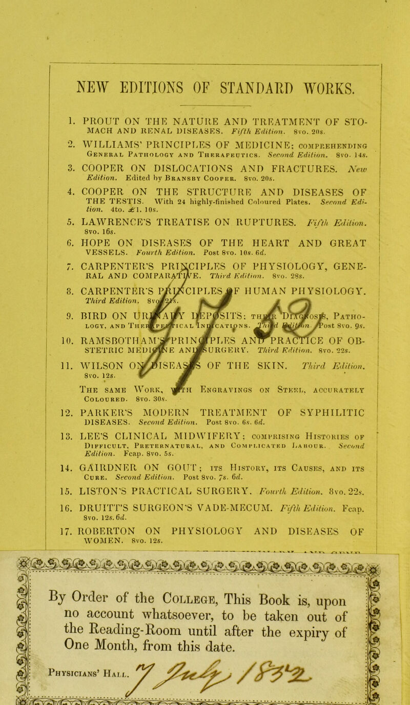 NEW EDITIONS OF STAN DA ED WORKS. 3. 5. 6. PROUT ON THE NATURE AND TREATMENT OF STO- MACH AND RENAL DISEASES. Fifth Edition. 8vo.20.s-. WILLIAMS’ PRINCIPLES OF MEDICINE: comprehending General Pathology and Therapeutics. Second Edition. 8vo. 14s. COOPER ON DISLOCATIONS AND FRACTURES. New Edition. Edited by Bransby Cooper. 8vo. 20s. COOPER ON THE STRUCTURE AND DISEASES OF THE TESTIS. With 24 highly-finished Coloured Plates. Second Edi- tion. 4to. £\. 10s. LAWRENCE'S TREATISE ON RUPTURES. Fifth Edition. 8vo. 16s. HOPE ON DISEASES OF THE HEART AND GREAT VESSELS. Fourth Edition. Post 8vo. 10s. fid. 8. 9. 10. 11. CARPENTER RAL AND COMPAItA CARPENTER Third Edition. BIRD ON UR LOGY, and Th RAMSBOTH STETRIC ME WILSON O 8vo. 12s. The same Work, Coloured. 8vo. 30s. OF PHYSIOLOGY, GENE- Edition. 8vo. 28s. F HUMAN PHYSIOLOGY. D Patho- ost 8vo. 9s. 1’S: TH 1^)NS. ES ANTTPRACTICE OF OB- JERY. Third Edition. 8vo. 22s. OF THE SKIN. Third Edition. NGRAVINGS ON STEEL, ACCURATELY 12. PARKER’S MODERN TREATMENT OF SYPHILITIC DISEASES. Second Edition. Post 8vo. 6s. fid. 13. LEE’S CLINICAL MIDWIFERY: comprising Histories of Difficult, Preternatural, and Complicated Labour. Second Edition. Fcap. 8vo. 5s. 14. GAIRDNER, ON GOUT; its History, its Causes, and its Cure. Second Edition. Post 8vo. 7s. 6d. 15. LISTON’S PRACTICAL SURGERY. Fourth Edition. 8vo.22s. 16. DRUITT’S SURGEON’S VADE-MECUM. Fifth Edition. Fcap. Svo. 12s. fid. 17. ROBERTON ON PHYSIOLOGY AND DISEASES OF WOMEN. Svo. 12s. By Order of the College, This Book is, upon no account whatsoever, to be taken out of the Beading-Boom until after the expiry of One Month, from this date.