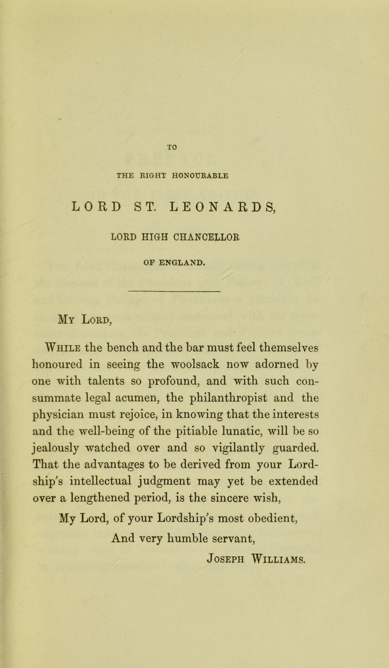 TO THE RIGHT HONOURABLE LORD ST. LEONARDS, LORD HIGH CHANCELLOR OF ENGLAND. My Lord, While the bench and the bar must feel themselves honoured in seeing the woolsack now adorned by one with talents so profound, and with such con- summate legal acumen, the philanthropist and the physician must rejoice, in knowing that the interests and the well-being of the pitiable lunatic, will be so jealously watched over and so vigilantly guarded. That the advantages to be derived from your Lord- ship's intellectual judgment may yet be extended over a lengthened period, is the sincere wish, My Lord, of your Lordship's most obedient, And very humble servant, Joseph Williams.