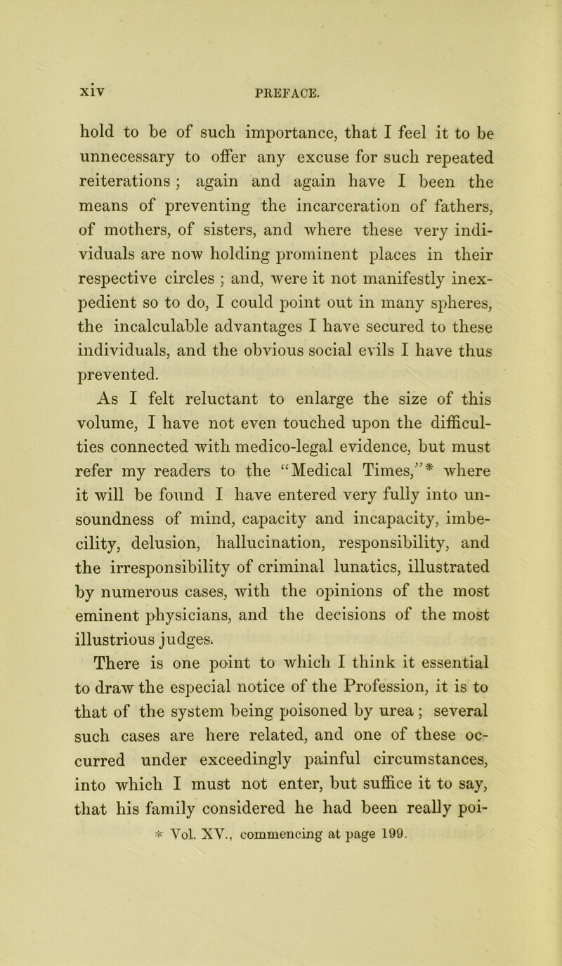 hold to be of such importance, that I feel it to be unnecessary to offer any excuse for such repeated reiterations; again and again have I been the means of preventing the incarceration of fathers, of mothers, of sisters, and where these very indi- viduals are now holding prominent places in their respective circles ; and, were it not manifestly inex- pedient so to do, I could point out in many spheres, the incalculable advantages I have secured to these individuals, and the obvious social evils I have thus prevented. As I felt reluctant to enlarge the size of this volume, I have not even touched upon the difficul- ties connected with medico-legal evidence, but must refer my readers to the “Medical Times/'* where it will be found I have entered very fully into un- soundness of mind, capacity and incapacity, imbe- cility, delusion, hallucination, responsibility, and the irresponsibility of criminal lunatics, illustrated by numerous cases, with the opinions of the most eminent physicians, and the decisions of the most illustrious judges. There is one point to which I think it essential to draw the especial notice of the Profession, it is to that of the system being poisoned by urea; several such cases are here related, and one of these oc- curred under exceedingly painful circumstances, into which I must not enter, but suffice it to say, that his family considered he had been really poi- *■ Yol. XV., commencing at page 199.