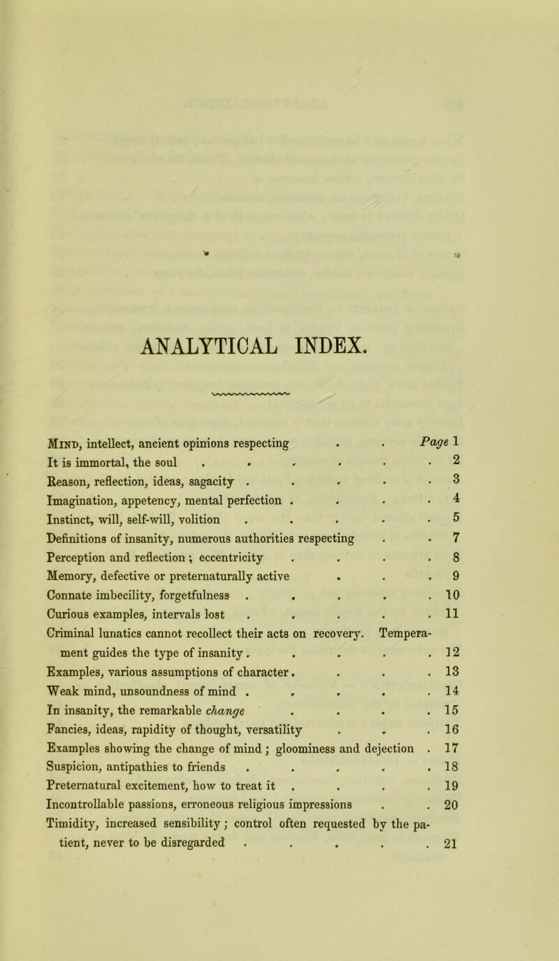 ANALYTICAL INDEX Mind, intellect, ancient opinions respecting . . Page 1 It is immortal, the soul . . . . • • 2 Reason, reflection, ideas, sagacity . . . • .3 Imagination, appetency, mental perfection . . • -4 Instinct, will, self-will, volition . . . - .5 Definitions of insanity, numerous authorities respecting . . 7 Perception and reflection; eccentricity . . . .8 Memory, defective or pretematurally active . . .9 Connate imbecility, forgetfulness . , . . .10 Curious examples, intervals lost . . . . .11 Criminal lunatics cannot recollect their acts on recovery. Tempera- ment guides the type of insanity. . . . .12 Examples, various assumptions of character. . . .13 Weak mind, unsoundness of mind . „ . . .14 In insanity, the remarkable change . . . .15 Fancies, ideas, rapidity of thought, versatility . , .16 Examples showing the change of mind ; gloominess and dejection . 17 Suspicion, antipathies to friends . . . . .18 Preternatural excitement, how to treat it . . .19 Incontrollable passions, erroneous religious impressions . . 20 Timidity, increased sensibility; control often requested by the pa- tient, never to be disregarded . . . . .21