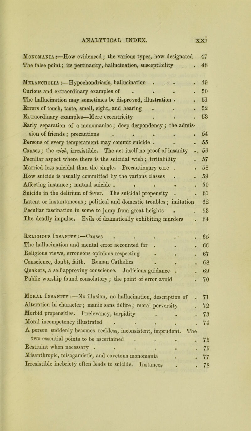 Monomania:—How evidenced; the various types, how designated 47 The false point; its pertinacity, hallucination, susceptibility . 48 Melancholia :—Hypochondriasis, hallucination . . .49 Curious and extraordinary examples of . . .50 The hallucination may sometimes be disproved, illustration . . 51 Errors of touch, taste, smell, sight, and hearing . . .52 Extraordinary examples—Mere eccentricity . . .53 Early separation of a monomaniac ; deep despondency; the admis- sion of friends; precautions . . . . .54 Persons of every temperament may commit suicide . . .55 Causes; the wish, irresistible. The act itself no proof of insanity ., 56 Peculiar aspect where there is the suicidal wish ; irritability . 57 Married less suicidal than the single. Precautionary care . .58 How suicide is usually committed by the various classes . . 59 Affecting instance; mutual suicide . . . . .60 Suicide in the delirium of fever. The suicidal propensity . . 61 Latent or instantaneous ; political and domestic troubles ; imitation 62 Peculiar fascination in some to jump from great heights . . 53 The deadly impulse. Evils of dramatically exhibiting murders . 64 Religious Insanity :—Causes . . . . - .65 The hallucination and mental error accounted for . . . 66 Religious views, erroneous opinions respecting . . .67 Conscience, doubt, faith. Roman Catholics . . .68 Quakers, a self-approving conscience. Judicious guidance . .69 Public worship found consolatory ; the point of error avoid . 70 Mokal Insanity :—No illusion, no hallucination, description of Alteration in character ; manie sans delire; moral perversity Morbid propensities. Irrelevancy, torpidity . . Moral incompetency illustrated . A person suddenly becomes reckless, inconsistent, imprudent. The two essential points to be ascertained . Restraint when necessary ...... Misanthropic, misogamistic, and covetous monomania Irresistible inebriety often leads to suicide. Instances 71 72 73 74 75 76 77 78