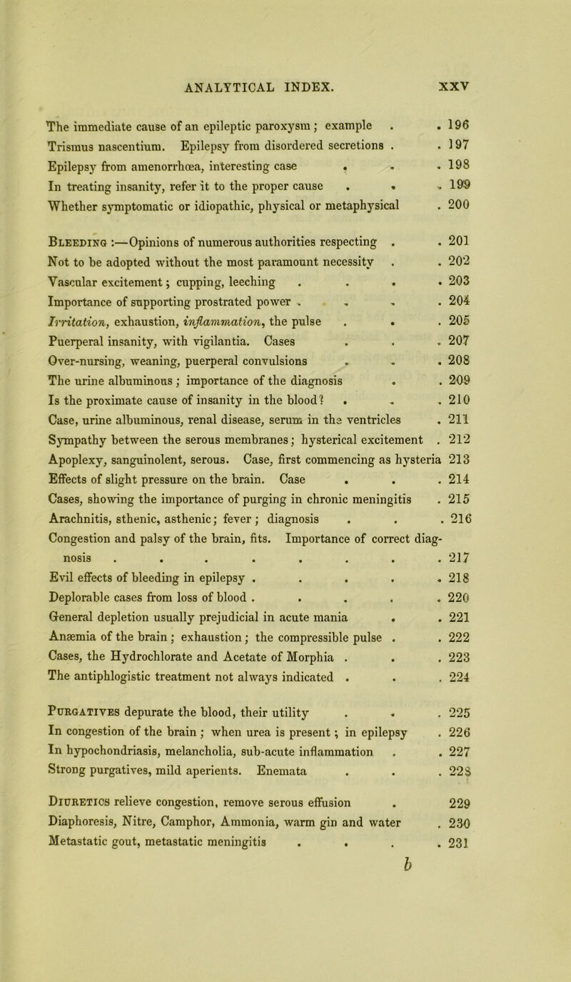 The immediate cause of an epileptic paroxysm; example . .196 Trismus nascentium. Epilepsy from disordered secretions . .197 Epilepsy from amenorrhoea, interesting case . . .198 In treating insanity, refer it to the proper cause . . ..19$ Whether symptomatic or idiopathic, physical or metaphysical . 200 Bleeding :—Opinions of numerous authorities respecting . . 201 Not to be adopted without the most paramount necessity . .202 Vascular excitement; cupping, leeching . . . • 203 Importance of supporting prostrated power .... 204 Irritation, exhaustion, inflammation, the pulse . . . 205 Puerperal insanity, with vigilantia. Cases . . . 207 Over-nursing, weaning, puerperal convulsions . . . 208 The urine albuminous ; importance of the diagnosis . . 209 Is the proximate cause of insanity in the blood1? . . .210 Case, urine albuminous, renal disease, serum in the ventricles . 211 Sympathy between the serous membranes; hysterical excitement . 212 Apoplexy, sanguinolent, serous. Case, first commencing as hysteria 213 Effects of slight pressure on the brain. Case . . . 214 Cases, showing the importance of purging in chronic meningitis . 215 Arachnitis, sthenic, asthenic; fever; diagnosis . . . 216 Congestion and palsy of the brain, fits. Importance of correct diag- nosis . . . . . . . .217 Evil effects of bleeding in epilepsy . . . . .218 Deplorable cases from loss of blood ..... 220 General depletion usually prejudicial in acute mania . . 221 Anaemia of the brain; exhaustion; the compressible pulse . . 222 Cases, the Hydrochlorate and Acetate of Morphia . . . 223 The antiphlogistic treatment not always indicated . . . 224 Purgatives depurate the blood, their utility . . . 225 In congestion of the brain ; when urea is present; in epilepsy . 226 In hypochondriasis, melancholia, sub-acute inflammation . . 227 Strong purgatives, mild aperients. Enemata . . .228 Diuretics relieve congestion, remove serous effusion . 229 Diaphoresis, Nitre, Camphor, Ammonia, warm gin and water , 230 Metastatic gout, metastatic meningitis .... 231 b