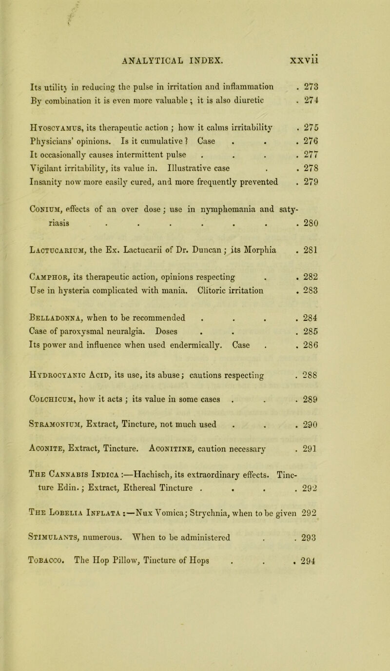 Its utility in reducing the pulse in irritation and inflammation . 273 By combination it is even more valuable •, it is also diuretic , 274 Hyoscyamus, its therapeutic action ; how it calms irritability . 275 Physicians’opinions. Is it cumulative! Case . . . 276 It occasionally causes intermittent pulse .... 277 Vigilant irritability, its value in. Illustrative case . .278 Insanity now more easily cured, and more frequently prevented . 279 Conium, effects of an over dose; use in nymphomania and saty- riasis ....... 280 Lactucarium, the Ex. Lactucarii of Dr. Duncan; its Morphia . 281 Camphor, its therapeutic action, opinions respecting . . 282 Use in hysteria complicated with mania. Clitoric irritation . 283 Belladonna, when to be recommended .... 284 Case of paroxysmal neuralgia. Doses . . . 285 Its power and influence when used endermically. Case . . 286 Hydrocyanic Acid, its use, its abuse; cautions respecting . 288 Colchicdm, how it acts ; its value in some cases . . . 289 Stramonium, Extract, Tincture, not much used . . . 290 Aconite, Extract, Tincture. Aconitine, caution necessary . 291 The Cannabis Indica :—Hachisch, its extraordinary effects. Tinc- ture Edin.; Extract, Ethereal Tincture .... 292 The Lobelia Inflata :—Nux Vomica; Strychnia, when to be given 292 Stimulants, numerous. When to be administered . . 293 Tobacco. The Hop Pillow, Tincture of Hops . . .294