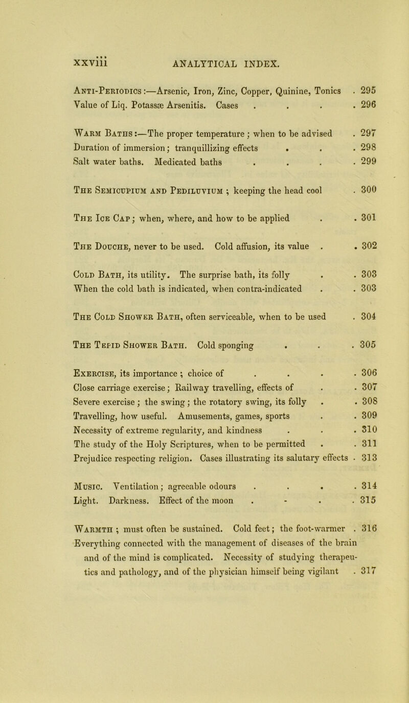 Anti-Periodics :—Arsenic, Iron, Zinc, Copper, Quinine, Tonics . 295 Value of Liq. Potassae Arsenitis. Cases .... 296 Warm Baths:—The proper temperature ; when to be advised . 297 Duration of immersion; tranquillizing effects . . . 298 Salt water baths. Medicated baths .... 299 The Semicupium and Pediluviuh ; keeping the head cool . 300 The Ice Cap ; when, where, and how to be applied . . 301 The Douche, never to be used. Cold affusion, its value . . 302 Cold Bath, its utility. The surprise bath, its folly . . 303 When the cold bath is indicated, when contra-indicated . . 303 The Cold Shower Bath, often serviceable, when to be used . 304 The Tepid Shower Bath. Cold sponging . . . 305 Exercise, its importance ; choice of ... 306 Close carriage exercise; Railway travelling, effects of . . 307 Severe exercise ; the swing; the rotatory swing, its folly . . 308 Travelling, how useful. Amusements, games, sports . . 309 Necessity of extreme regularity, and kindness . . .310 The study of the Holy Scriptures, when to be permitted . .311 Prejudice respecting religion. Cases illustrating its salutary effects . 313 Music. Ventilation; agreeable odours .... 314 Light. Darkness. Effect of the moon . - . .315 Warmth ; must often be sustained. Cold feet; the foot-warmer . 316 Everything connected with the management of diseases of the brain and of the mind is complicated. Necessity of studying therapeu- tics and pathology, and of the physician himself being vigilant . 317