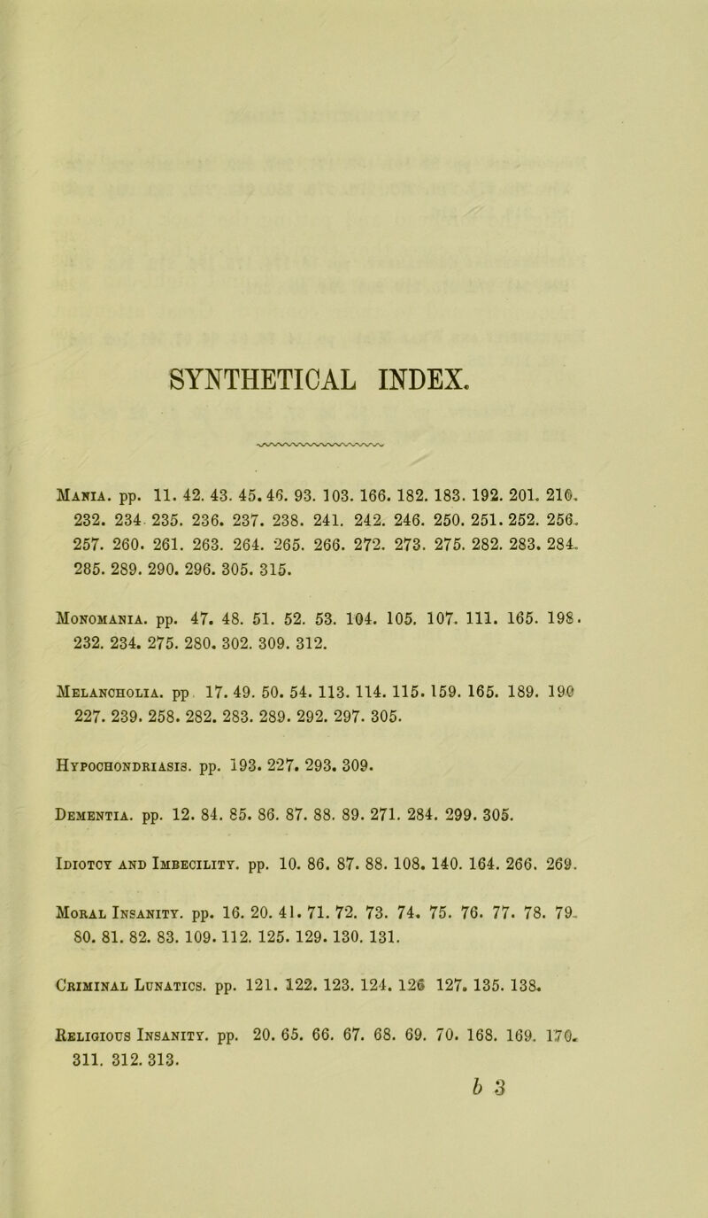 SYNTHETICAL INDEX Maria, pp. 11. 42. 43. 45.46. 93. 103. 166. 182. 183. 192. 201. 210. 232. 234. 235. 236. 237. 238. 241. 242. 246. 250. 251.252. 256. 257. 260. 261. 263. 264. 265. 266. 272. 273. 275. 282. 283. 284. 285. 289. 290. 296. 305. 315. Monomania, pp. 47. 48. 51. 52. 53. 104. 105. 107. 111. 165. 198. 232. 234. 275. 280. 302. 309. 312. Melancholia, pp 17. 49. 50. 54. 113. 114. 115. 159. 165. 189. 190 227. 239. 258. 282. 283. 289. 292. 297. 305. Hypochondriasis, pp. 193. 227. 293. 309. Dementia, pp. 12. 84. 85. 86. 87. 88. 89. 271. 284. 299. 305. Idiotcy and Imbecility, pp. 10. 86. 87. 88. 108. 140. 164. 266. 269. Moral Insanity, pp. 16. 20. 41. 71. 72. 73. 74. 75. 76. 77. 78. 79.. 80. 81. 82. 83. 109.112. 125. 129. 130. 131. Criminal Lunatics, pp. 121. 122. 123. 124. 126 127. 135. 138. Religious Insanity, pp. 20. 65. 66. 67. 68. 69. 70. 168. 169. 170. 311. 312. 313.