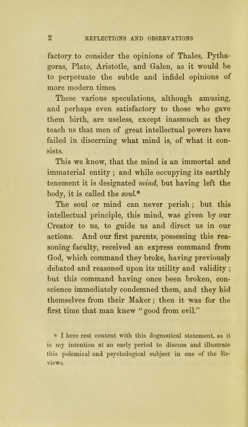 factory to consider the opinions of Thales, Pytha- goras, Plato, Aristotle, and Galen, as it would he to perpetuate the subtle and infidel opinions of more modern times. These various speculations, although amusing, and perhaps even satisfactory to those who gave them birth, are useless, except inasmuch as they teach us that men of great intellectual powers have failed in discerning what mind is, of what it con- sists. This we know, that the mind is an immortal and immaterial entity ; and while occupying its earthly tenement it is designated mind, but having left the body, it is called the soul * The soul or mind can never perish ; but this intellectual principle, this mind, was given by our Creator to us, to guide us and direct us in our actions. And our first parents, possessing this rea- soning faculty, received an express command from God, which command they broke, having previously debated and reasoned upon its utility and validity ; but this command having once been broken, con- science immediately condemned them, and they hid themselves from their Maker; then it was for the first time that man knew “ good from evil/’ * I here rest content with this dogmatical statement, as it is my intention at an early period to discuss and illustrate this polemical and psychological subject in one of the Re- views.