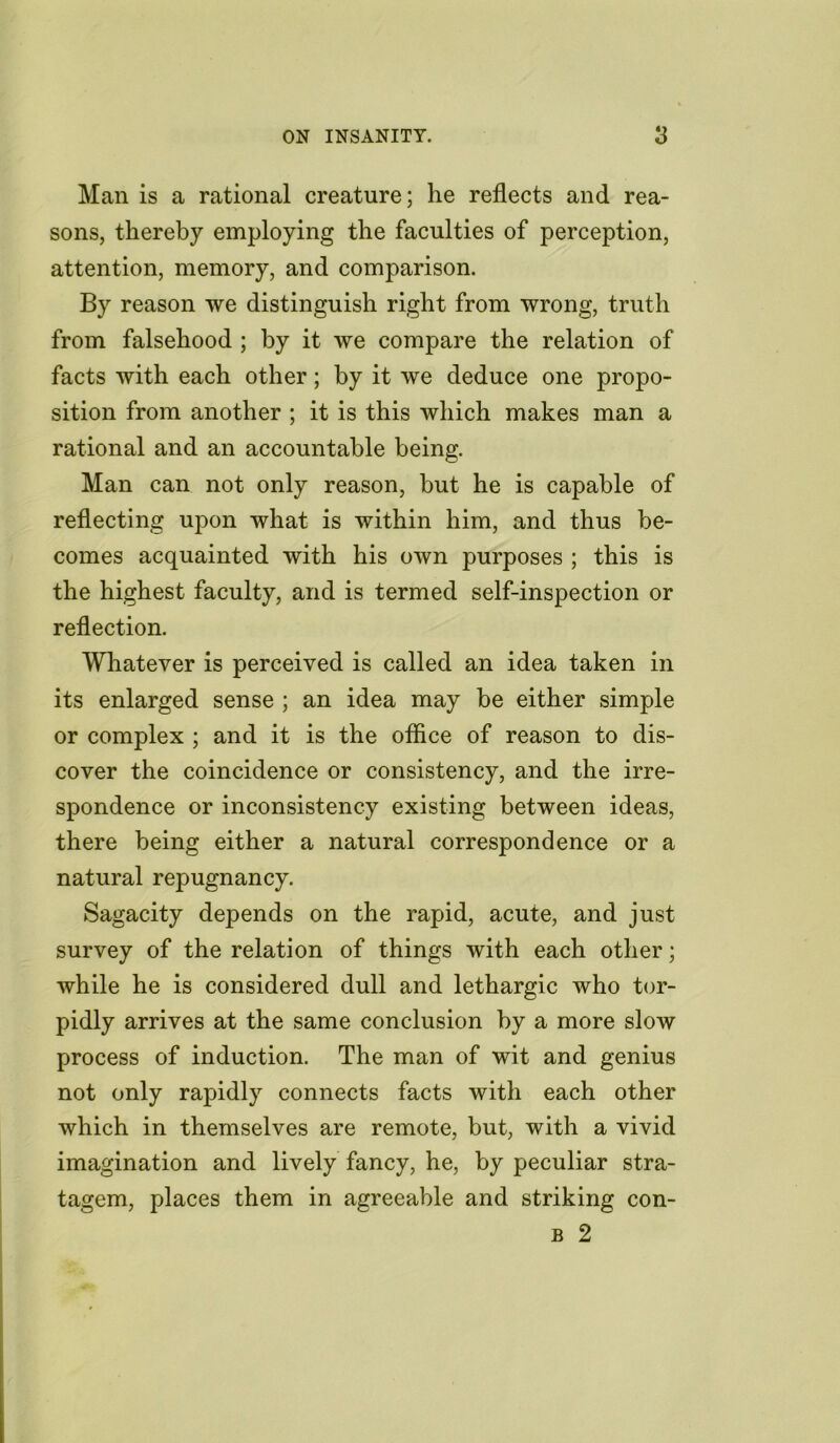 Man is a rational creature; he reflects and rea- sons, thereby employing the faculties of perception, attention, memory, and comparison. By reason we distinguish right from wrong, truth from falsehood ; by it we compare the relation of facts with each other; by it we deduce one propo- sition from another ; it is this which makes man a rational and an accountable being. Man can not only reason, but he is capable of reflecting upon what is within him, and thus be- comes acquainted with his own purposes ; this is the highest faculty, and is termed self-inspection or reflection. Whatever is perceived is called an idea taken in its enlarged sense ; an idea may be either simple or complex ; and it is the office of reason to dis- cover the coincidence or consistency, and the irre- spondence or inconsistency existing between ideas, there being either a natural correspondence or a natural repugnancy. Sagacity depends on the rapid, acute, and just survey of the relation of things with each other; while he is considered dull and lethargic who tor- pidly arrives at the same conclusion by a more slow process of induction. The man of wit and genius not only rapidly connects facts with each other which in themselves are remote, but, with a vivid imagination and lively fancy, he, by peculiar stra- tagem, places them in agreeable and striking con- b 2