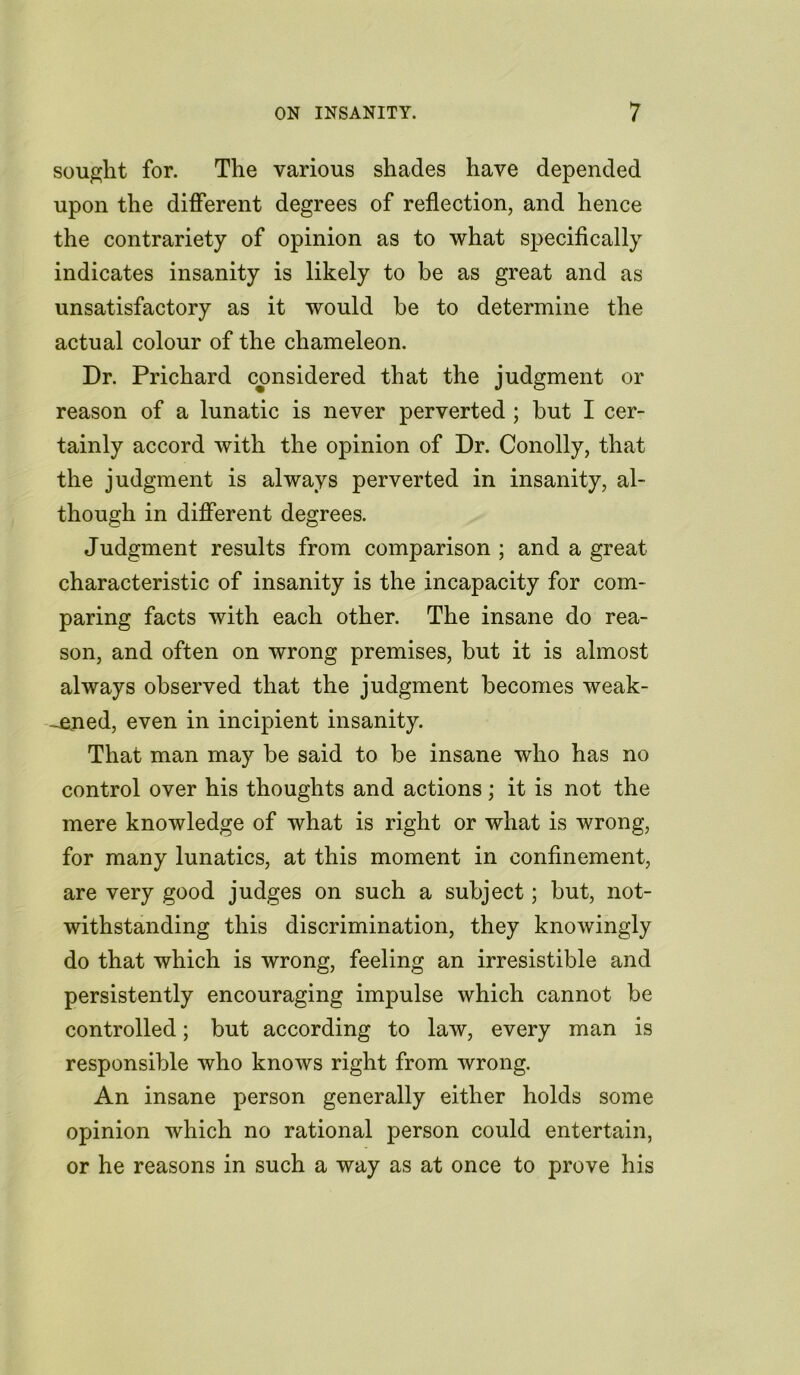 sought for. The various shades have depended upon the different degrees of reflection, and hence the contrariety of opinion as to what specifically indicates insanity is likely to be as great and as unsatisfactory as it would be to determine the actual colour of the chameleon. Dr. Prichard considered that the judgment or reason of a lunatic is never perverted ; but I cer- tainly accord with the opinion of Dr. Conolly, that the judgment is always perverted in insanity, al- though in different degrees. Judgment results from comparison ; and a great characteristic of insanity is the incapacity for com- paring facts with each other. The insane do rea- son, and often on wrong premises, but it is almost always observed that the judgment becomes weak- ened, even in incipient insanity. That man may be said to be insane who has no control over his thoughts and actions; it is not the mere knowledge of what is right or what is wrong, for many lunatics, at this moment in confinement, are very good judges on such a subject; but, not- withstanding this discrimination, they knowingly do that which is wrong, feeling an irresistible and persistently encouraging impulse which cannot be controlled; but according to law, every man is responsible who knows right from wrong. An insane person generally either holds some opinion which no rational person could entertain, or he reasons in such a way as at once to prove his