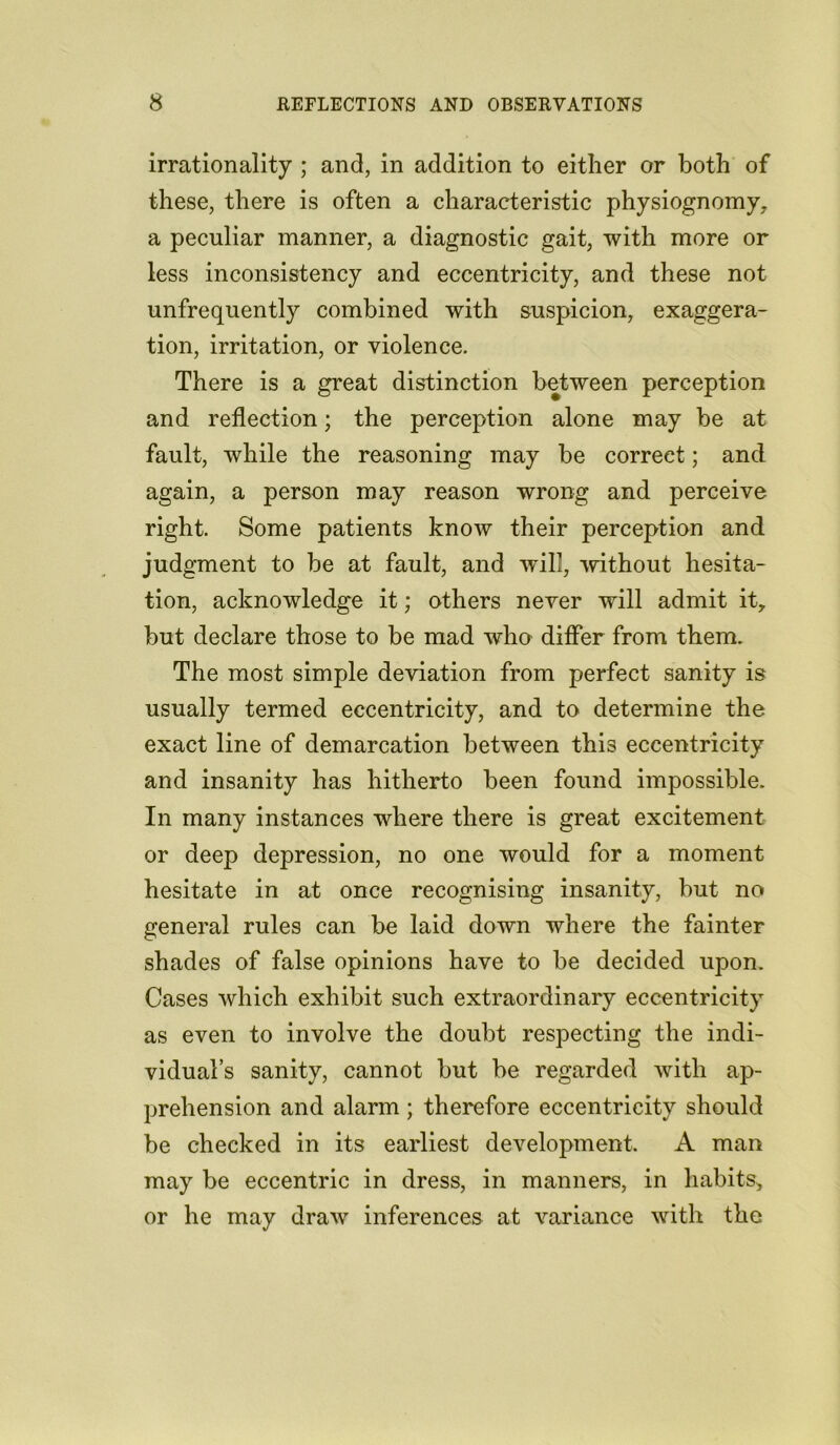 irrationality ; and, in addition to either or both of these, there is often a characteristic physiognomy, a peculiar manner, a diagnostic gait, with more or less inconsistency and eccentricity, and these not unfrequently combined with suspicion, exaggera- tion, irritation, or violence. There is a great distinction between perception and reflection; the perception alone may be at fault, while the reasoning may be correct; and again, a person may reason wrong and perceive right. Some patients know their perception and judgment to be at fault, and will, 'without hesita- tion, acknowledge it; others never will admit it, but declare those to be mad who differ from them. The most simple deviation from perfect sanity is usually termed eccentricity, and to determine the exact line of demarcation between this eccentricity and insanity has hitherto been found impossible. In many instances where there is great excitement or deep depression, no one would for a moment hesitate in at once recognising insanity, but no general rules can be laid down where the fainter shades of false opinions have to be decided upon. Cases which exhibit such extraordinary eccentricity as even to involve the doubt respecting the indi- vidual’s sanity, cannot but be regarded with ap- prehension and alarm ; therefore eccentricity should be checked in its earliest development. A man may be eccentric in dress, in manners, in habits, or he may draw inferences at variance with the
