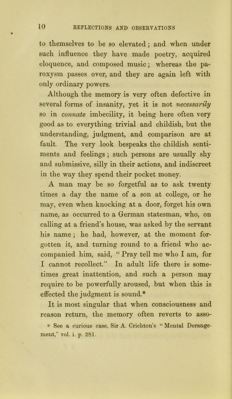 to themselves to be so elevated ; and when under such influence they have made poetry, acquired eloquence, and composed music; whereas the pa- roxysm passes over, and they are again left with only ordinary powers. Although the memory is very often defective in several forms of insanity, yet it is not necessarily so in connate imbecility, it being here often very good as to everything trivial and childish, but the understanding, judgment, and comparison are at fault. The very look bespeaks the childish senti- ments and feelings ; such persons are usually shy and submissive, silly in their actions, and indiscreet in the way they spend their pocket money. A man may be so forgetful as to ask twenty times a day the name of a son at college, or he may, even when knocking at a door, forget his own name, as occurred to a German statesman, who, on calling at a friend's house, was asked by the servant his name ; he had, however, at the moment for- gotten it, and turning round to a friend who ac- companied him, said, “ Pray tell me who I am, for I cannot recollect. In adult life there is some- times great inattention, and such a person may require to be powerfully aroused, but when this is effected the judgment is sound.* It is most singular that when consciousness and reason return, the memory often reverts to asso- * See a curious case, Sir A. Crichton’s “ Mental Derange- ment,” vol. i. p. 281.