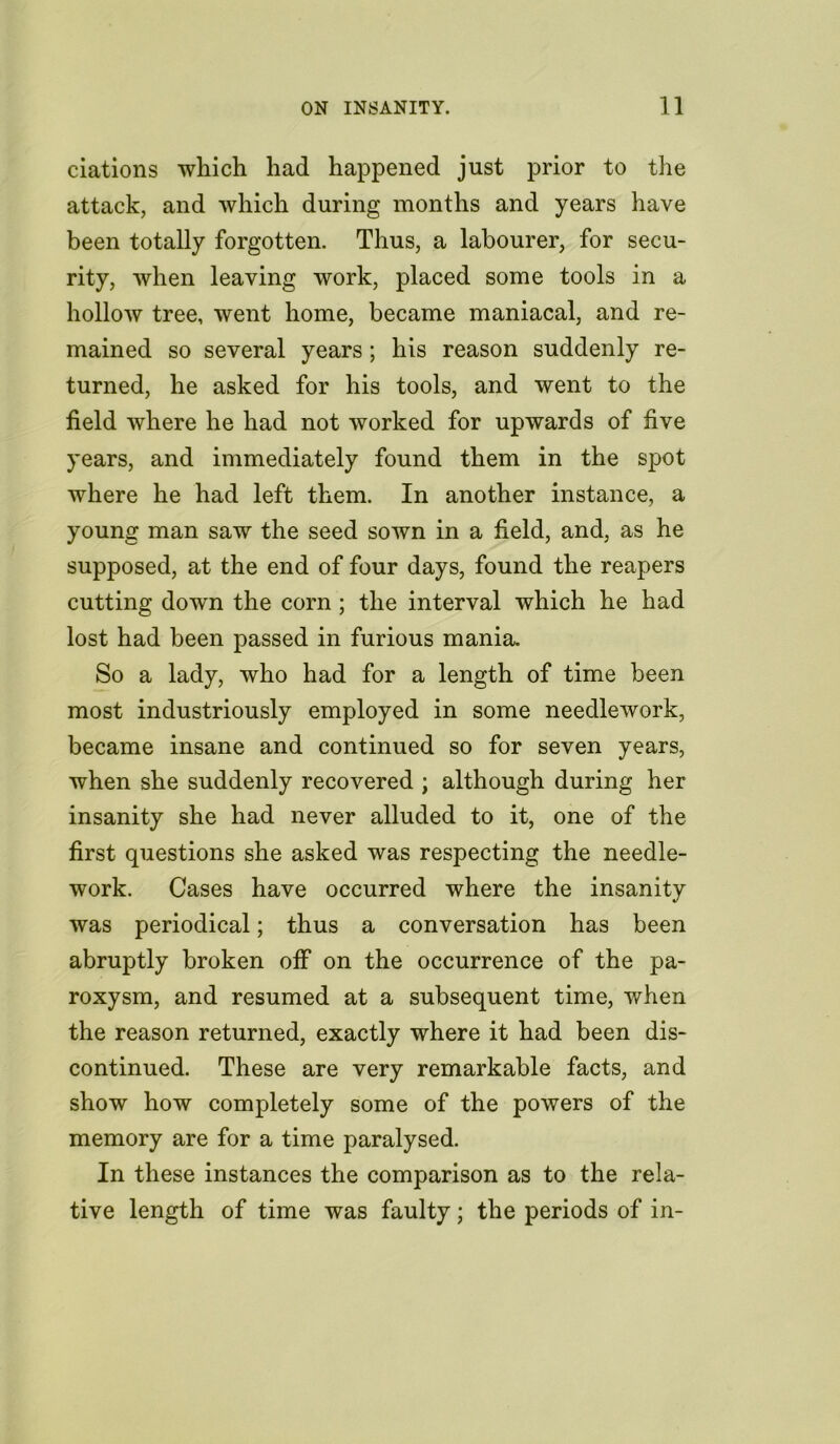 ciations which had happened just prior to the attack, and which during months and years have been totally forgotten. Thus, a labourer, for secu- rity, when leaving work, placed some tools in a hollow tree, went home, became maniacal, and re- mained so several years; his reason suddenly re- turned, he asked for his tools, and went to the field where he had not worked for upwards of five years, and immediately found them in the spot where he had left them. In another instance, a young man saw the seed sown in a field, and, as he supposed, at the end of four days, found the reapers cutting down the corn ; the interval which he had lost had been passed in furious mania. So a lady, who had for a length of time been most industriously employed in some needlework, became insane and continued so for seven years, when she suddenly recovered ; although during her insanity she had never alluded to it, one of the first questions she asked was respecting the needle- work. Cases have occurred where the insanity was periodical; thus a conversation has been abruptly broken off on the occurrence of the pa- roxysm, and resumed at a subsequent time, when the reason returned, exactly where it had been dis- continued. These are very remarkable facts, and show how completely some of the powers of the memory are for a time paralysed. In these instances the comparison as to the rela- tive length of time was faulty; the periods of in-