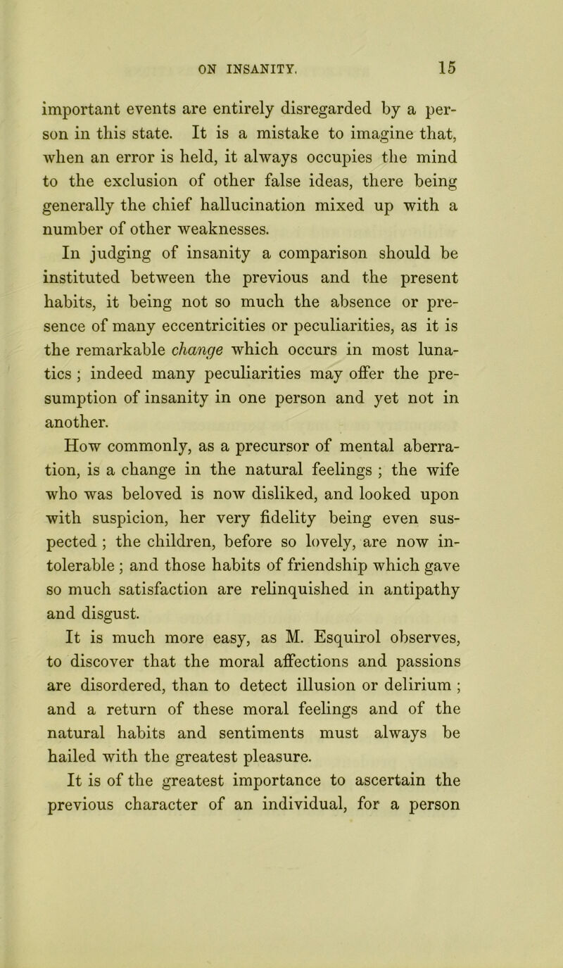 important events are entirely disregarded by a per- son in this state. It is a mistake to imagine that, when an error is held, it always occupies the mind to the exclusion of other false ideas, there being generally the chief hallucination mixed up with a number of other weaknesses. In judging of insanity a comparison should be instituted between the previous and the present habits, it being not so much the absence or pre- sence of many eccentricities or peculiarities, as it is the remarkable change which occurs in most luna- tics ; indeed many peculiarities may offer the pre- sumption of insanity in one person and yet not in another. How commonly, as a precursor of mental aberra- tion, is a change in the natural feelings ; the wife who was beloved is now disliked, and looked upon with suspicion, her very fidelity being even sus- pected ; the children, before so lovely, are now in- tolerable ; and those habits of friendship which gave so much satisfaction are relinquished in antipathy and disgust. It is much more easy, as M. Esquirol observes, to discover that the moral affections and passions are disordered, than to detect illusion or delirium ; and a return of these moral feelings and of the natural habits and sentiments must always be hailed with the greatest pleasure. It is of the greatest importance to ascertain the previous character of an individual, for a person