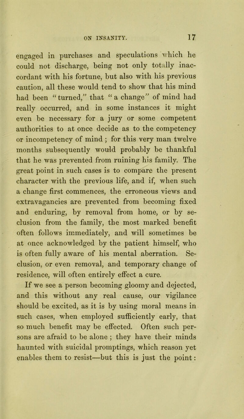 engaged in purchases and speculations which he could not discharge, being not only totally inac- cordant with his fortune, but also with his previous caution, all these would tend to show that his mind had been “turned/' that “a change” of mind had really occurred, and in some instances it might even be necessary for a jury or some competent authorities to at once decide as to the competency or incompetency of mind ; for this very man twelve months subsequently would probably be thankful that he was prevented from ruining his family. The great point in such cases is to compare the present character with the previous life, and if, when such a change first commences, the erroneous views and extravagancies are prevented from becoming fixed and enduring, by removal from home, or by se- clusion from the family, the most marked benefit often follows immediately, and will sometimes be at once acknowledged by the patient himself, who is often fully aware of his mental aberration. Se- clusion, or even removal, and temporary change of residence, will often entirely effect a cure. If we see a person becoming gloomy and dejected, and this without any real cause, our vigilance should be excited, as it is by using moral means in such cases, when employed sufficiently early, that so much benefit may be effected. Often such per- sons are afraid to be alone ; they have their minds haunted with suicidal promptings, which reason yet enables them to resist—but this is just the point: