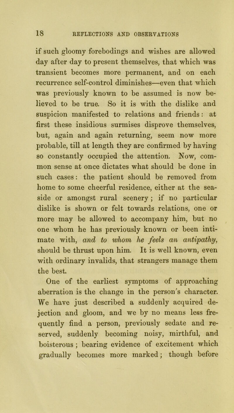 if such gloomy forebodings and wishes are allowed day after day to present themselves, that which was transient becomes more permanent, and on each recurrence self-control diminishes—even that which was previously known to be assumed is now be- lieved to be true. So it is with the dislike and suspicion manifested to relations and friends: at first these insidious surmises disprove themselves, but, again and again returning, seem now more probable, till at length they are confirmed by having so constantly occupied the attention. Now, com- mon sense at once dictates what should be done in such cases: the patient should be removed from home to some cheerful residence, either at the sea- side or amongst rural scenery; if no particular dislike is shown or felt towards relations, one or more may be allowed to accompany him, but no one whom he has previously known or been inti- mate with, and to whom he feels an antipathy, should be thrust upon him. It is well known, even with ordinary invalids, that strangers manage them the best. One of the earliest symptoms of approaching aberration is the change in the person's character. We have just described a suddenly acquired de- jection and gloom, and we by no means less fre- quently find a person, previously sedate and re- served, suddenly becoming noisy, mirthful, and boisterous ; bearing evidence of excitement which gradually becomes more marked; though before