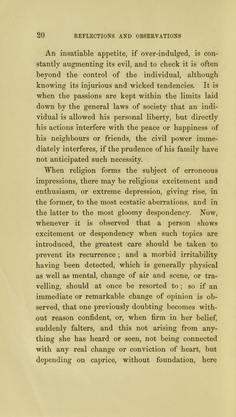 An insatiable appetite, if over-indulged, is con- stantly augmenting its evil, and to check it is often beyond the control of the individual, although knowing its injurious and wicked tendencies. It is when the passions are kept within the limits laid down by the general laws of society that an indi- vidual is allowed his personal liberty, but directly his actions interfere with the peace or happiness of his neighbours or friends, the civil power imme- diately interferes, if the prudence of his family have not anticipated such necessity. When religion forms the subject of erroneous impressions, there may be religious excitement and enthusiasm, or extreme depression, giving rise, in the former, to the most ecstatic aberrations, and in the latter to the most gloomy despondency. Now, whenever it is observed that a person shows excitement or despondency when such topics are introduced, the greatest care should be taken to prevent its recurrence ; and a morbid irritability having been detected, which is generally physical as well as mental, change of air and scene, or tra- velling, should at once be resorted to ; so if an immediate or remarkable change of opinion is ob- served, that one previously doubting becomes with- out reason confident, or, when firm in her belief, suddenly falters, and this not arising from any- thing she has heard or seen, not being connected with any real change or conviction of heart, but depending on caprice, without foundation, here