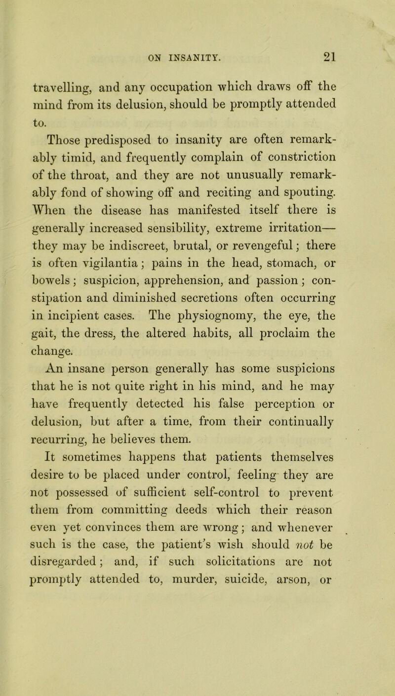 travelling, and any occupation which draws off the mind from its delusion, should be promptly attended to. Those predisposed to insanity are often remark- ably timid, and frequently complain of constriction of the throat, and they are not unusually remark- ably fond of showing off and reciting and spouting. When the disease has manifested itself there is generally increased sensibility, extreme irritation— they may be indiscreet, brutal, or revengeful; there is often vigilantia; pains in the head, stomach, or bowels; susjucion, apprehension, and passion; con- stipation and diminished secretions often occurring in incipient cases. The physiognomy, the eye, the gait, the dress, the altered habits, all proclaim the change. An insane person generally has some suspicions that he is not quite right in his mind, and he may have frequently detected his false perception or delusion, but after a time, from their continually recurring, he believes them. It sometimes happens that patients themselves desire to be placed under control, feeling they are not possessed of sufficient self-control to prevent them from committing deeds which their reason even yet convinces them are wrong; and whenever such is the case, the patient's wish should not be disregarded; and, if such solicitations are not promptly attended to, murder, suicide, arson, or