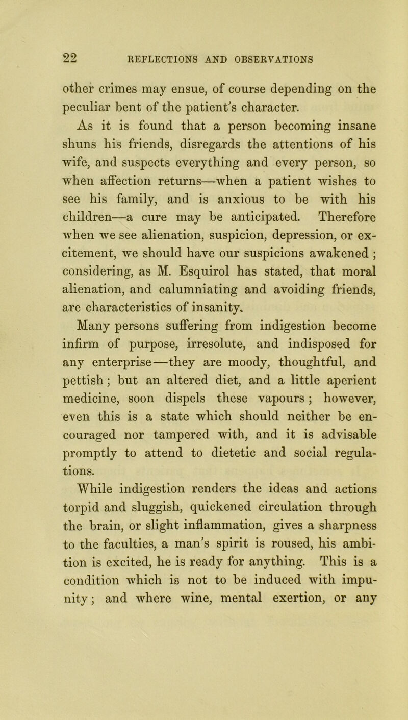 other crimes may ensue, of course depending on the peculiar bent of the patient's character. As it is found that a person becoming insane shuns his friends, disregards the attentions of his wife, and suspects everything and every person, so when atfection returns—when a patient wishes to see his family, and is anxious to be with his children—a cure may be anticipated. Therefore when we see alienation, suspicion, depression, or ex- citement, we should have our suspicions awakened ; considering, as M. Esquirol has stated, that moral alienation, and calumniating and avoiding friends, are characteristics of insanity. Many persons suffering from indigestion become infirm of purpose, irresolute, and indisposed for any enterprise—they are moody, thoughtful, and pettish ; but an altered diet, and a little aperient medicine, soon dispels these vapours; however, even this is a state which should neither be en- couraged nor tampered with, and it is advisable promptly to attend to dietetic and social regula- tions. While indigestion renders the ideas and actions torpid and sluggish, quickened circulation through the brain, or slight inflammation, gives a sharpness to the faculties, a man's spirit is roused, his ambi- tion is excited, he is ready for anything. This is a condition which is not to be induced with impu- nity ; and where wine, mental exertion, or any