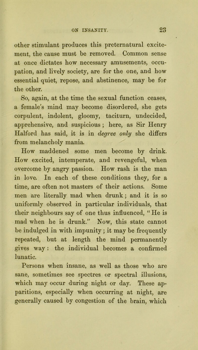 other stimulant produces this preternatural excite- ment, the cause must be removed. Common sense at once dictates how necessary amusements, occu- pation, and lively society, are for the one, and how essential quiet, repose, and abstinence, may be for the other. So, again, at the time the sexual function ceases, a female's mind may become disordered, she gets corpulent, indolent, gloomy, taciturn, undecided, apprehensive, and suspicious ; here, as Sir Henry Halford has said, it is in degree only she differs from melancholy mania. How maddened some men become by drink. How excited, intemperate, and revengeful, when overcome by angry passion. How rash is the man in love. In each of these conditions they, for a time, are often not masters of their actions. Some men are literally mad when drunk ; and it is so uniformly observed in particular individuals, that their neighbours say of one thus influenced, “ He is mad when he is drunk. Now, this state cannot be indulged in with impunity; it may be frequently repeated, but at length the mind permanently gives way : the individual becomes a confirmed lunatic. Persons when insane, as well as those who are sane, sometimes see spectres or spectral illusions, which may occur during night or day. These ap- paritions, especially when occurring at night, are generally caused by congestion of the brain, which