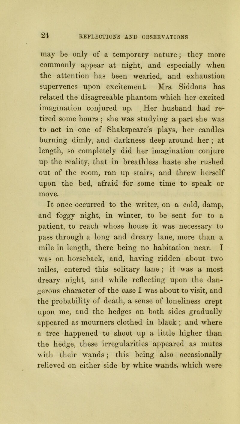 may be only of a temporary nature; they more commonly appear at night, and especially when the attention has been wearied, and exhaustion supervenes upon excitement. Mrs. Siddons has related the disagreeable phantom which her excited imagination conjured up. Her husband had re- tired some hours ; she was studying a part she was to act in one of Shakspeare's plays, her candles burning dimly, and darkness deep around her ; at length, so completely did her imagination conjure up the reality, that in breathless haste she rushed out of the room, ran uj:) stairs, and threw herself upon the bed, afraid for some time to speak or move. It once occurred to the writer, on a cold, damp, and foggy night, in winter, to be sent for to a patient, to reach whose house it was necessary to pass through a long and dreary lane, more than a mile in length, there being no habitation near. I was on horseback, and, having ridden about two miles, entered this solitary lane ; it was a most dreary night, and while reflecting upon the dan- gerous character of the case I was about to visit, and the probability of death, a sense of loneliness crept upon me, and the hedges on both sides gradually appeared as mourners clothed in black ; and where a tree happened to shoot up a little higher than the hedge, these irregularities appeared as mutes with their wands ; this being also occasionally relieved on either side by white wands, which were