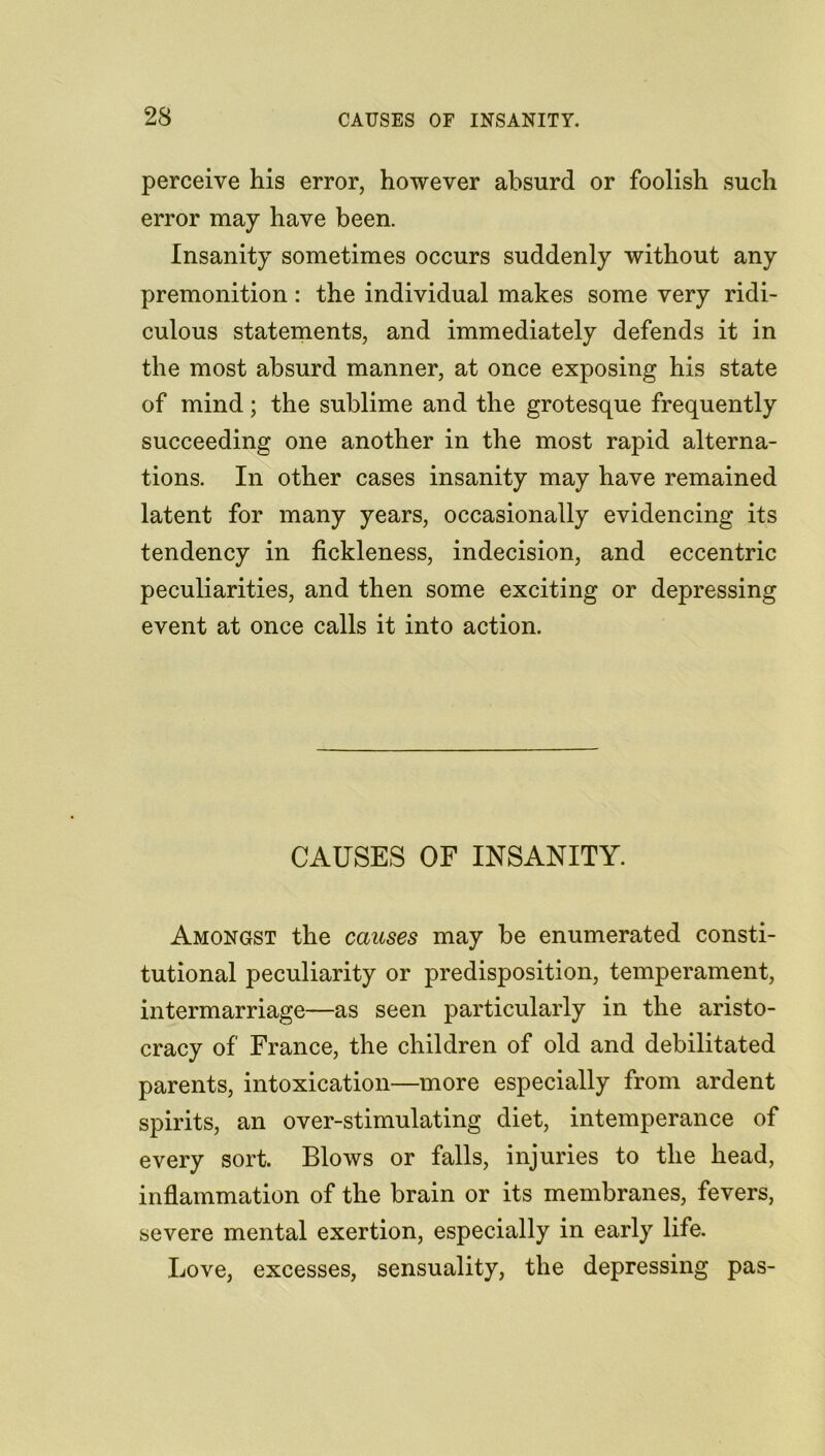 23 perceive his error, however absurd or foolish such error may have been. Insanity sometimes occurs suddenly without any premonition: the individual makes some very ridi- culous statements, and immediately defends it in the most absurd manner, at once exposing his state of mind; the sublime and the grotesque frequently succeeding one another in the most rapid alterna- tions. In other cases insanity may have remained latent for many years, occasionally evidencing its tendency in fickleness, indecision, and eccentric peculiarities, and then some exciting or depressing event at once calls it into action. CAUSES OF INSANITY. Amongst the causes may be enumerated consti- tutional peculiarity or predisposition, temperament, intermarriage—as seen particularly in the aristo- cracy of France, the children of old and debilitated parents, intoxication—more especially from ardent spirits, an over-stimulating diet, intemperance of every sort. Blows or falls, injuries to the head, inflammation of the brain or its membranes, fevers, severe mental exertion, especially in early life. Love, excesses, sensuality, the depressing pas-