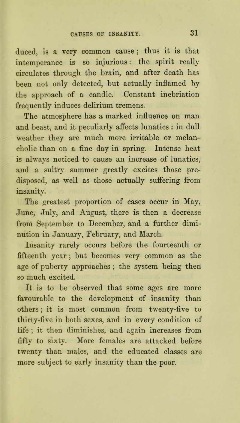 duced, is a very common cause ; thus it is that intemperance is so injurious: the spirit really circulates through the brain, and after death has been not only detected, but actually inflamed by the approach of a candle. Constant inebriation frequently induces delirium tremens. The atmosphere has a marked influence on man and beast, and it peculiarly affects lunatics : in dull weather they are much more irritable or melan- cholic than on a fine day in spring. Intense heat is always noticed to cause an increase of lunatics, and a sultry summer greatly excites those pre- disposed, as well as those actually suffering from insanity. The greatest proportion of cases occur in May, June, July, and August, there is then a decrease from September to December, and a further dimi- nution in January, February, and March. Insanity rarely occurs before the fourteenth or fifteenth year; but becomes very common as the age of puberty approaches ; the system being then so much excited. It is to be observed that some ages are more favourable to the development of insanity than others; it is most common from twenty-five to thirty-five in both sexes, and in every condition of life ; it then diminishes, and again increases from fifty to sixty. More females are attacked before twenty than males, and the educated classes are more subject to early insanity than the poor.