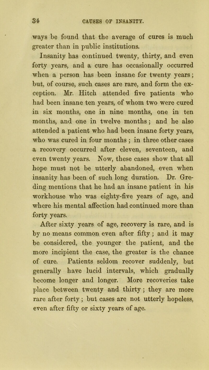 ways be found that the average of cures is much greater than in public institutions. Insanity has continued twenty, thirty, and even forty years, and a cure has occasionally occurred when a person has been insane for twenty years; but, of course, such cases are rare, and form the ex- ception. Mr. Hitch attended five patients who had been insane ten years, of whom two were cured in six months, one in nine months, one in ten months, and one in twelve months ; and he also attended a patient who had been insane forty years, who was cured in four months ; in three other cases a recovery occurred after eleven, seventeen, and even twenty years. Now, these cases show that all hope must not be utterly abandoned, even when insanity has been of such long duration. Dr. Gre- ding mentions that he had an insane patient in his workhouse who was eighty-five years of age, and where his mental affection had continued more than forty years. After sixty years of age, recovery is rare, and is by no means common even after fifty ; and it may be considered, the younger the patient, and the more incipient the case, the greater is the chance of cure. Patients seldom recover suddenly, but generally have lucid intervals, which gradually become longer and longer. More recoveries take place between twenty and thirty ; they are more rare after forty; but cases are not utterly hopeless, even after fifty or sixty years of age.