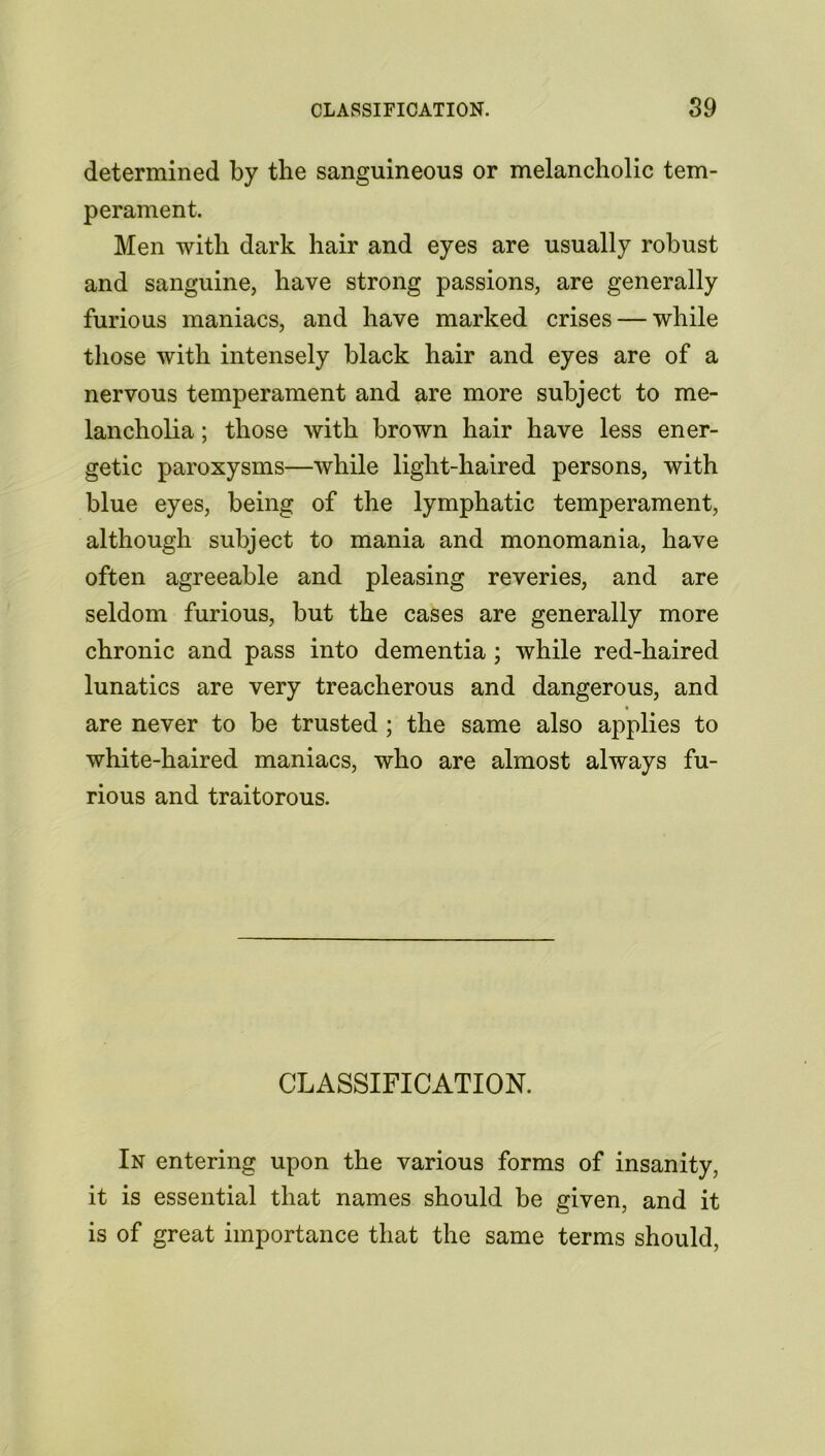 determined by the sanguineous or melancholic tem- perament. Men with dark hair and eyes are usually robust and sanguine, have strong passions, are generally furious maniacs, and have marked crises — while those with intensely black hair and eyes are of a nervous temperament and are more subject to me- lancholia ; those with brown hair have less ener- getic paroxysms—while light-haired persons, with blue eyes, being of the lymphatic temperament, although subject to mania and monomania, have often agreeable and pleasing reveries, and are seldom furious, but the cases are generally more chronic and pass into dementia; while red-haired lunatics are very treacherous and dangerous, and are never to be trusted ; the same also applies to white-haired maniacs, who are almost always fu- rious and traitorous. CLASSIFICATION. In entering upon the various forms of insanity, it is essential that names should be given, and it is of great importance that the same terms should,