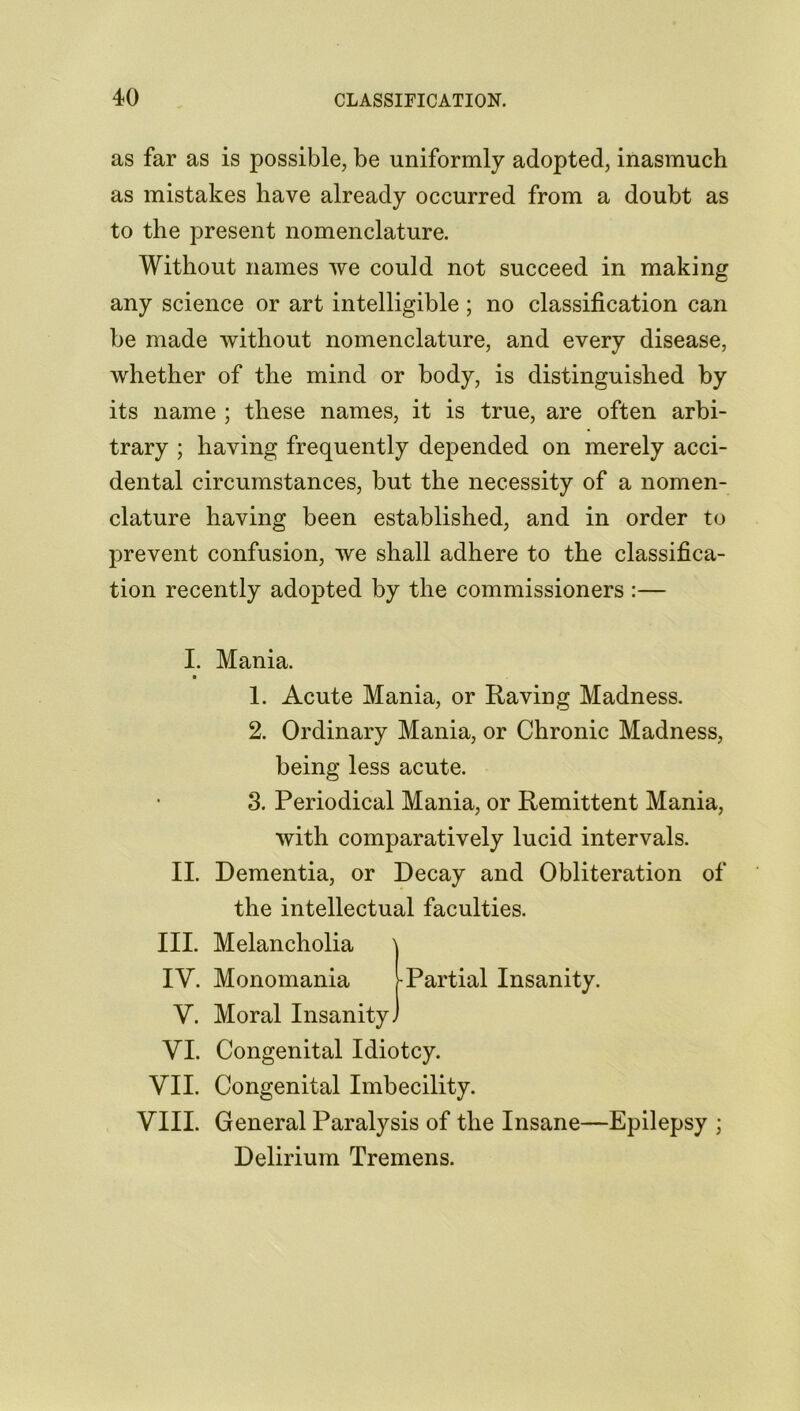 as far as is possible, be uniformly adopted, inasmuch as mistakes have already occurred from a doubt as to the present nomenclature. Without names we could not succeed in making any science or art intelligible; no classification can be made without nomenclature, and every disease, whether of the mind or body, is distinguished by its name ; these names, it is true, are often arbi- trary ; having frequently depended on merely acci- dental circumstances, but the necessity of a nomen- clature having been established, and in order to prevent confusion, we shall adhere to the classifica- tion recently adopted by the commissioners :— I. II. III. IV. V. VI. VII. VIII. Mania. 1. Acute Mania, or Raving Madness. 2. Ordinary Mania, or Chronic Madness, being less acute. 3. Periodical Mania, or Remittent Mania, with comparatively lucid intervals. Dementia, or Decay and Obliteration of the intellectual faculties. Melancholia Monomania -Partial Insanity. Moral Insanity. Congenital Idiotcy. Congenital Imbecility. General Paralysis of the Insane—Epilepsy ; Delirium Tremens.