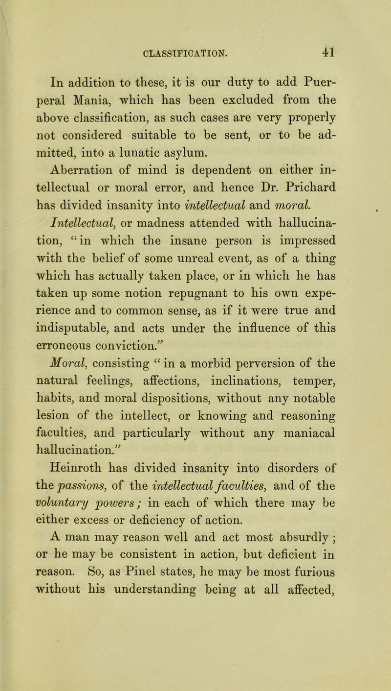 In addition to these, it is our duty to add Puer- peral Mania, which has been excluded from the above classification, as such cases are very properly not considered suitable to be sent, or to be ad- mitted, into a lunatic asylum. Aberration of mind is dependent on either in- tellectual or moral error, and hence Dr. Prichard has divided insanity into intellectual and moral. Intellectual, or madness attended with hallucina- tion, “ in which the insane person is impressed with the belief of some unreal event, as of a thing which has actually taken place, or in which he has taken up some notion repugnant to his own expe- rience and to common sense, as if it were true and indisputable, and acts under the influence of this erroneous conviction/' Moral, consisting “ in a morbid perversion of the natural feelings, affections, inclinations, temper, habits, and moral dispositions, without any notable lesion of the intellect, or knowing and reasoning faculties, and particularly without any maniacal hallucination. Heinroth has divided insanity into disorders of the passions, of the intellectual faculties, and of the voluntary powers; in each of which there may be either excess or deficiency of action. A man may reason well and act most absurdly ; or he may be consistent in action, but deficient in reason. So, as Pinel states, he may be most furious without his understanding being at all affected,