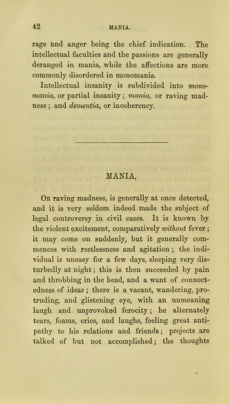 rage and anger being the chief indication. The intellectual faculties and the passions are generally- deranged in mania, while the affections are more commonly disordered in monomania. Intellectual insanity is subdivided into mono- mania, or partial insanity; mania, or raving mad- ness ; and dementia, or incoherency. MANIA, Or raving madness, is generally at once detected, and it is very seldom indeed made the subject of legal controversy in civil cases. It is known by the violent excitement, comparatively without fever ; it may come on suddenly, but it generally com- mences with restlessness and agitation ; the indi- vidual is uneasy for a few days, sleeping very dis- turbedly at night; this is then succeeded by pain and throbbing in the head, and a want of connect- edness of ideas ; there is a vacant, wandering, pro- truding, and glistening eye, with an unmeaning laugh and unprovoked ferocity; he alternately tears, foams, cries, and laughs, feeling great anti- pathy to his relations and friends; projects are talked of but not accomjdished; the thoughts