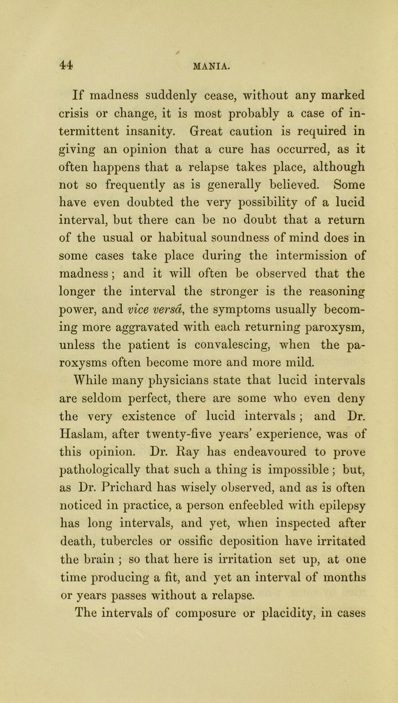 If madness suddenly cease, without any marked crisis or change, it is most probably a case of in- termittent insanity. Great caution is required in giving an opinion that a cure has occurred, as it often happens that a relapse takes place, although not so frequently as is generally believed. Some have even doubted the very possibility of a lucid interval, but there can be no doubt that a return of the usual or habitual soundness of mind does in some cases take place during the intermission of madness; and it will often be observed that the longer the interval the stronger is the reasoning power, and vice versa, the symptoms usually becom- ing more aggravated with each returning paroxysm, unless the patient is convalescing, when the pa- roxysms often become more and more mild. While many physicians state that lucid intervals are seldom perfect, there are some who even deny the very existence of lucid intervals ; and Dr. Haslam, after twenty-five years' experience, was of this opinion. Dr. Ray has endeavoured to prove pathologically that such a thing is impossible ; but, as Dr. Prichard has wisely observed, and as is often noticed in practice, a person enfeebled with epilepsy has long intervals, and yet, when inspected after death, tubercles or ossific deposition have irritated the brain ; so that here is irritation set up, at one time producing a fit, and yet an interval of months or years passes without a relapse. The intervals of composure or placidity, in cases