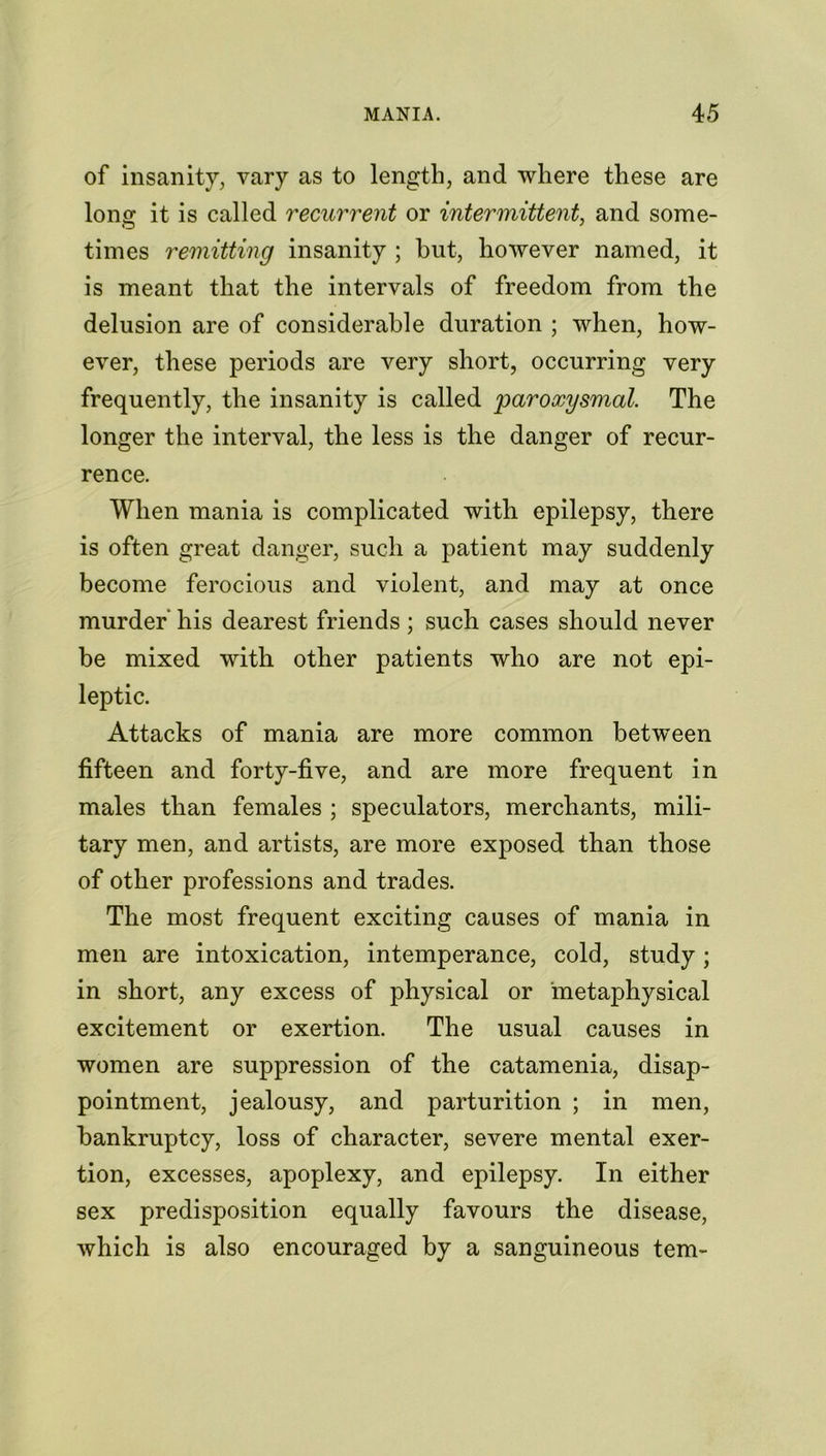 of insanity, vary as to length, and where these are lon<r it is called recurrent or intermittent, and some- times remitting insanity ; but, however named, it is meant that the intervals of freedom from the delusion are of considerable duration ; when, how- ever, these periods are very short, occurring very frequently, the insanity is called 'paroxysmal. The longer the interval, the less is the danger of recur- rence. When mania is complicated with epilepsy, there is often great danger, such a patient may suddenly become ferocious and violent, and may at once murder’ his dearest friends ; such cases should never be mixed with other patients who are not epi- leptic. Attacks of mania are more common between fifteen and forty-five, and are more frequent in males than females ; speculators, merchants, mili- tary men, and artists, are more exposed than those of other professions and trades. The most frequent exciting causes of mania in men are intoxication, intemperance, cold, study; in short, any excess of physical or metaphysical excitement or exertion. The usual causes in women are suppression of the catamenia, disap- pointment, jealousy, and parturition ; in men, bankruptcy, loss of character, severe mental exer- tion, excesses, apoplexy, and epilepsy. In either sex predisposition equally favours the disease, which is also encouraged by a sanguineous tern-