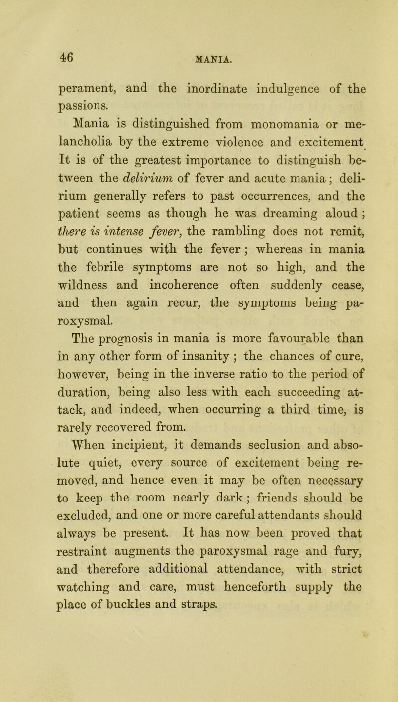 perament, and the inordinate indulgence of the passions. Mania is distinguished from monomania or me- lancholia by the extreme violence and excitement It is of the greatest importance to distinguish be- tween the delirium of fever and acute mania; deli- rium generally refers to past occurrences, and the patient seems as though he was dreaming aloud ; there is intense fever, the rambling does not remit, but continues with the fever; whereas in mania the febrile symptoms are not so high, and the wildness and incoherence often suddenly cease, and then again recur, the symptoms being pa- roxysmal. The prognosis in mania is more favourable than in any other form of insanity ; the chances of cure, however, being in the inverse ratio to the period of duration, being also less with each succeeding at- tack, and indeed, when occurring a third time, is rarely recovered from. When incipient, it demands seclusion and abso- lute quiet, every source of excitement being re- moved, and hence even it may be often necessary to keep the room nearly dark; friends should be excluded, and one or more careful attendants should always be present. It has now been proved that restraint augments the paroxysmal rage and fury, and therefore additional attendance, with strict watching and care, must henceforth supply the place of buckles and straps.