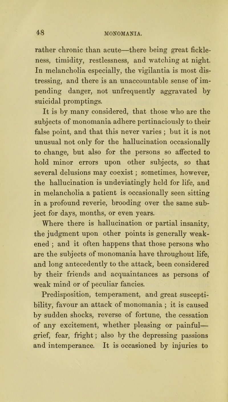rather chronic than acute—there being great fickle- ness, timidity, restlessness, and watching at night. In melancholia especially, the vigilantia is most dis- tressing, and there is an unaccountable sense of im- pending danger, not unfrequently aggravated by suicidal promptings. It is by many considered, that those who are the subjects of monomania adhere pertinaciously to their false point, and that this never varies ; but it is not unusual not only for the hallucination occasionally to change, but also for the persons so affected to hold minor errors upon other subjects, so that several delusions may coexist; sometimes, however, the hallucination is undeviatingly held for life, and in melancholia a patient is occasionally seen sitting in a profound reverie, brooding over the same sub- ject for days, months, or even years. Where there is hallucination or partial insanity, the judgment upon other points is generally weak- ened ; and it often happens that those persons who are the subjects of monomania have throughout life, and long antecedently to the attack, been considered by their friends and acquaintances as persons of weak mind or of peculiar fancies. Predisposition, temperament, and great suscepti- bility, favour an attack of monomania ; it is caused by sudden shocks, reverse of fortune, the cessation of any excitement, whether pleasing or painful— grief, fear, fright; also by the depressing passions and intemperance. It is occasioned by injuries to