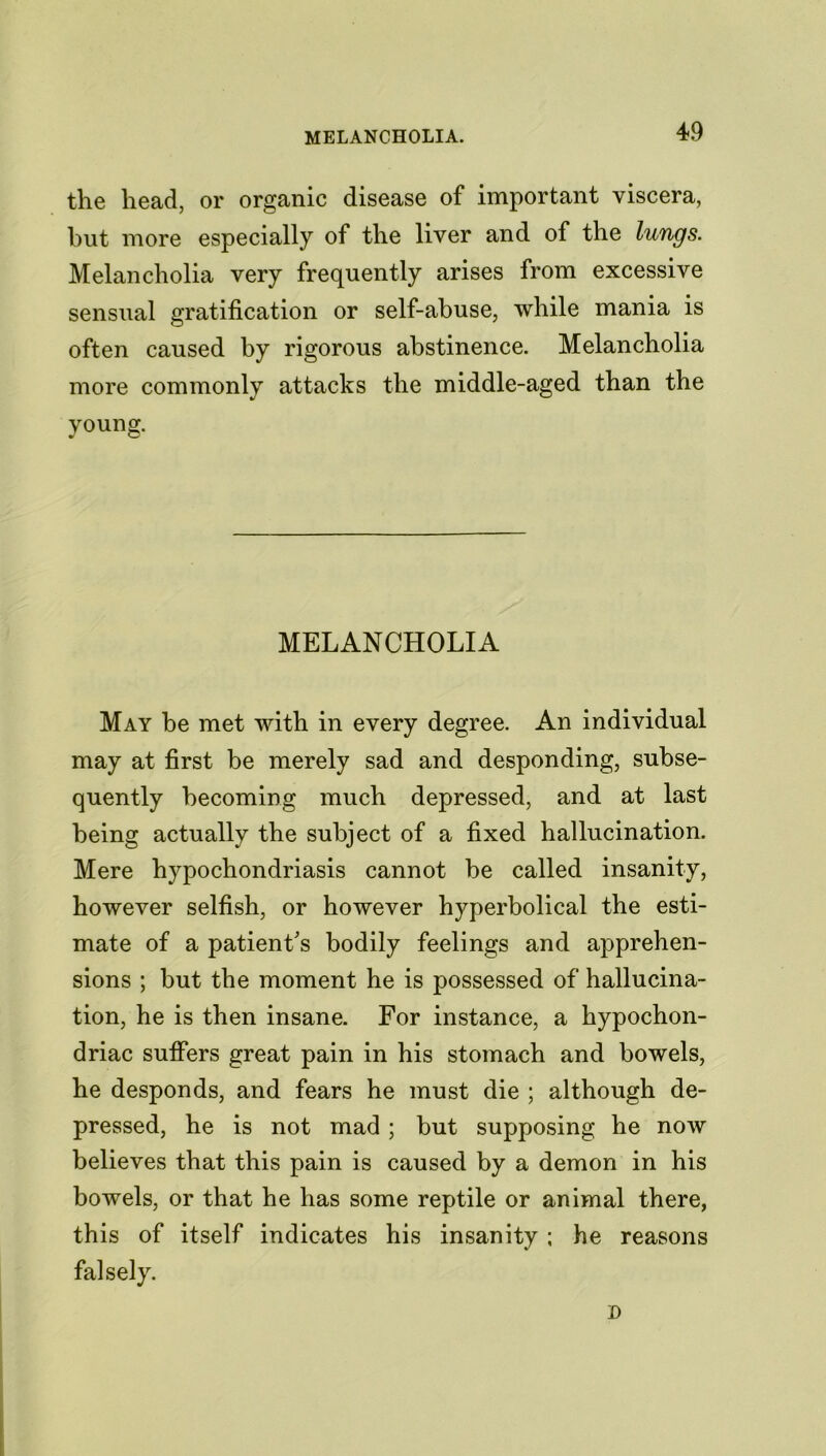 the head, or organic disease of important viscera, but more especially of the liver and of the lungs. Melancholia very frequently arises from excessive sensual gratification or self-abuse, while mania is often caused by rigorous abstinence. Melancholia more commonly attacks the middle-aged than the young. MELANCHOLIA May be met with in every degree. An individual may at first be merely sad and desponding, subse- quently becoming much depressed, and at last being actually the subject of a fixed hallucination. Mere hypochondriasis cannot be called insanity, however selfish, or however hyperbolical the esti- mate of a patient's bodily feelings and apprehen- sions ; but the moment he is possessed of hallucina- tion, he is then insane. For instance, a hypochon- driac suffers great pain in his stomach and bowels, he desponds, and fears he must die ; although de- pressed, he is not mad ; but supposing he now believes that this pain is caused by a demon in his bowels, or that he has some reptile or animal there, this of itself indicates his insanity ; he reasons falsely. D