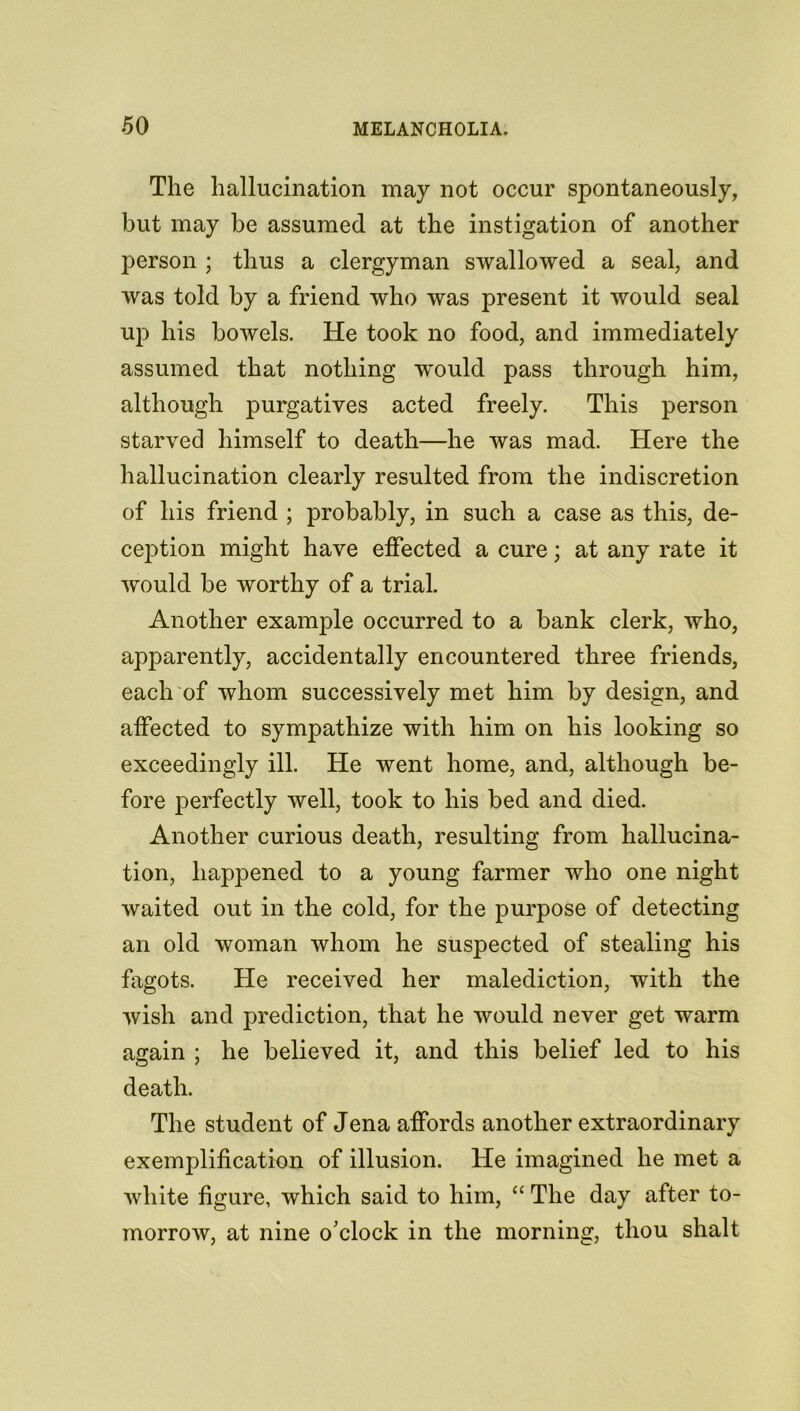 The hallucination may not occur spontaneously, but may be assumed at the instigation of another person ; thus a clergyman swallowed a seal, and was told by a friend who was present it would seal up his bowels. He took no food, and immediately assumed that nothing would pass through him, although purgatives acted freely. This person starved himself to death—he was mad. Here the hallucination clearly resulted from the indiscretion of his friend ; probably, in such a case as this, de- ception might have effected a cure; at any rate it would be worthy of a trial. Another example occurred to a bank clerk, who, apparently, accidentally encountered three friends, each of whom successively met him by design, and affected to sympathize with him on his looking so exceedingly ill. He went home, and, although be- fore perfectly well, took to his bed and died. Another curious death, resulting from hallucina- tion, happened to a young farmer who one night waited out in the cold, for the purpose of detecting an old woman whom he suspected of stealing his fagots. He received her malediction, with the wish and prediction, that he would never get warm again ; he believed it, and this belief led to his death. The student of Jena affords another extraordinary exemplification of illusion. He imagined he met a white figure, which said to him, “ The day after to- morrow, at nine o’clock in the morning, thou shalt