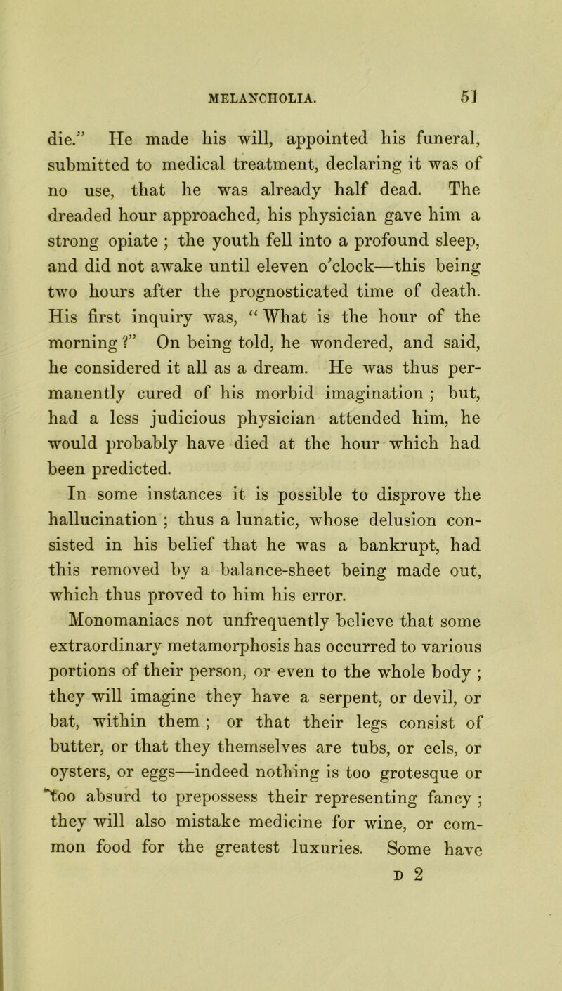 die/' He made his will, appointed his funeral, submitted to medical treatment, declaring it was of no use, that he was already half dead. The dreaded hour approached, his physician gave him a strong opiate ; the youth fell into a profound sleep, and did not awake until eleven o'clock—this being two hours after the prognosticated time of death. His first inquiry was, “ What is the hour of the morning ?” On being told, he wondered, and said, he considered it all as a dream. He was thus per- manently cured of his morbid imagination ; but, had a less judicious physician attended him, he would probably have died at the hour which had been predicted. In some instances it is possible to disprove the hallucination ; thus a lunatic, whose delusion con- sisted in his belief that he was a bankrupt, had this removed by a balance-sheet being made out, which thus proved to him his error. Monomaniacs not unfrequently believe that some extraordinary metamorphosis has occurred to various portions of their person, or even to the whole body ; they will imagine they have a serpent, or devil, or bat, within them ; or that their legs consist of butter, or that they themselves are tubs, or eels, or oysters, or eggs—indeed nothing is too grotesque or *too absurd to prepossess their representing fancy ; they will also mistake medicine for wine, or com- mon food for the greatest luxuries. Some have