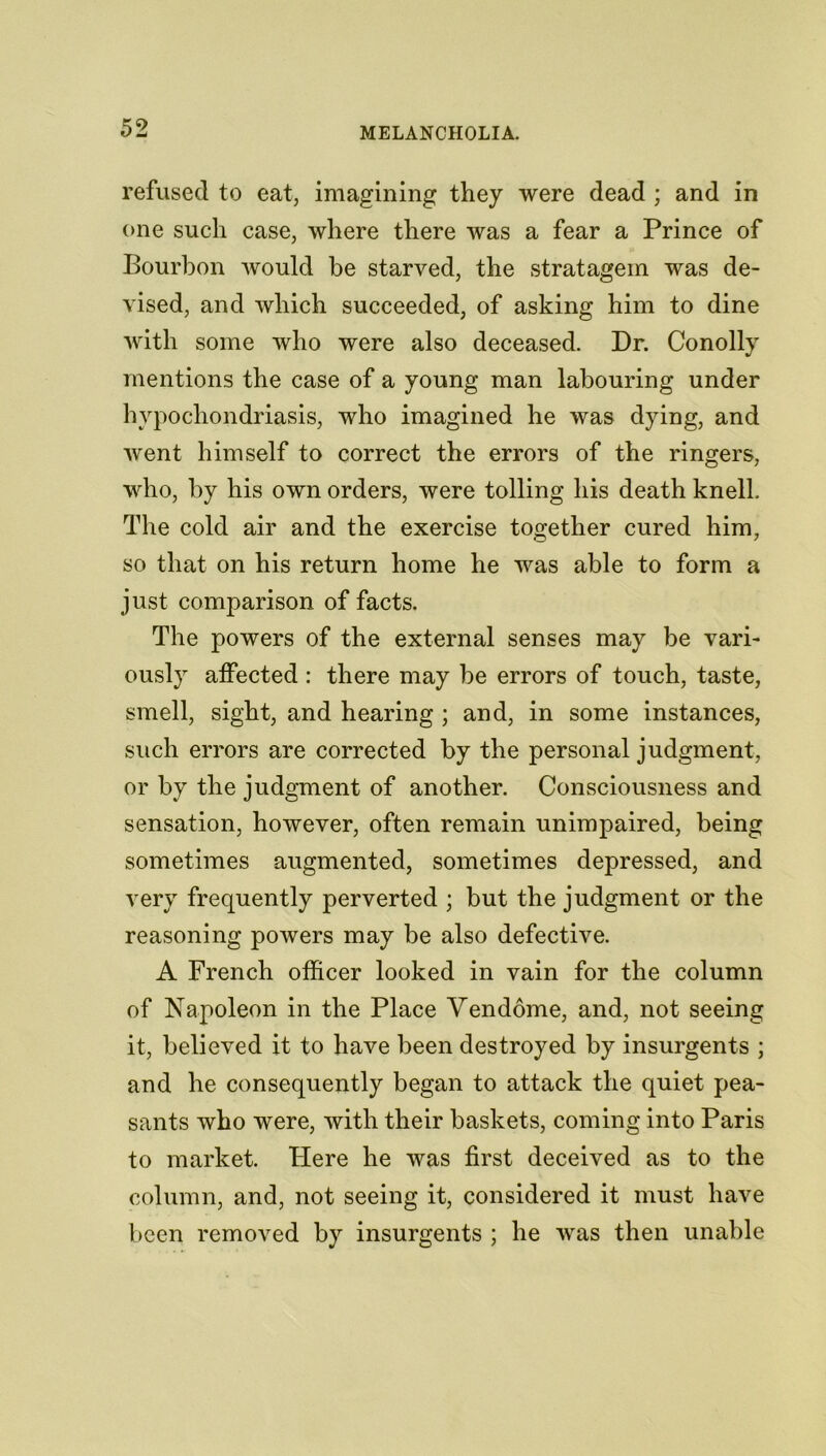 refused to eat, imagining they were dead ; and in one such case, where there was a fear a Prince of Bourbon would be starved, the stratagem was de- vised, and which succeeded, of asking him to dine with some who were also deceased. Dr. Conolly mentions the case of a young man labouring under hypochondriasis, who imagined he was dying, and went himself to correct the errors of the ringers, who, by his own orders, were tolling his death knell. The cold air and the exercise together cured him, so that on his return home he was able to form a just comparison of facts. The powers of the external senses may be vari- ously affected : there may be errors of touch, taste, smell, sight, and hearing ; and, in some instances, such errors are corrected by the personal judgment, or by the judgment of another. Consciousness and sensation, however, often remain unimpaired, being sometimes augmented, sometimes depressed, and very frequently perverted ; but the judgment or the reasoning powers may be also defective. A French officer looked in vain for the column of Napoleon in the Place Vendome, and, not seeing it, believed it to have been destroyed by insurgents ; and he consequently began to attack the quiet pea- sants who were, with their baskets, coming into Paris to market. Here he was first deceived as to the column, and, not seeing it, considered it must have been removed by insurgents ; he was then unable