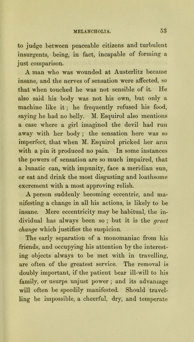 to judge between peaceable citizens and turbulent insurgents, being, in fact, incapable of forming a just comparison. A man who was wounded at Austerlitz became insane, and the nerves of sensation were affected, so that when touched he was not sensible of it. He also said his body was not his own, but only a machine like it; he frequently refused his food, saying he had no belly. M. Esquirol also mentions a case where a girl imagined the devil had run awray with her body ; the sensation here was so imperfect, that when M. Esquirol pricked her arm with a pin it produced no pain. In some instances the powers of sensation are so much impaired, that a lunatic can, with impunity, face a meridian sun, or eat and drink the most disgusting and loathsome excrement with a most approving relish. A person suddenly becoming eccentric, and ma- nifesting a change in all his actions, is likely to be insane. Mere eccentricity may be habitual, the in- dividual has always been so ; but it is the great change which justifies the suspicion. The early separation of a monomaniac from his friends, and occupying his attention by the interest- ing objects always to be met with in travelling, are often of the greatest service. The removal is doubly important, if the patient bear ill-will to his family, or usurps unjust power ; and its advantage will often be speedily manifested. Should travel- ling be impossible, a cheerful, dry, and temperate