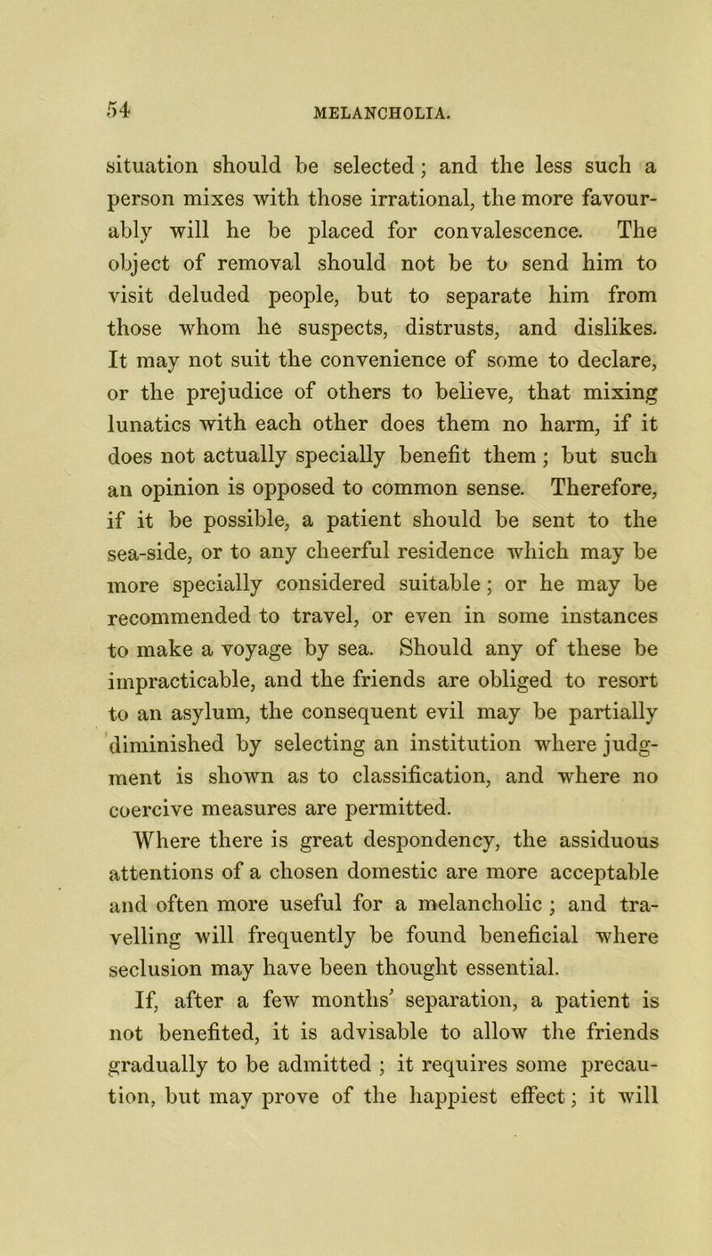 situation should be selected; and the less such a person mixes with those irrational, the more favour- ably will he be placed for convalescence. The object of removal should not be to send him to visit deluded people, but to separate him from those whom he suspects, distrusts, and dislikes. It may not suit the convenience of some to declare, or the prejudice of others to believe, that mixing lunatics with each other does them no harm, if it does not actually specially benefit them; but such an opinion is opposed to common sense. Therefore, if it be possible, a patient should be sent to the sea-side, or to any cheerful residence which may be more specially considered suitable; or he may be recommended to travel, or even in some instances to make a voyage by sea. Should any of these be impracticable, and the friends are obliged to resort to an asylum, the consequent evil may be partially diminished by selecting an institution where judg- ment is shown as to classification, and where no coercive measures are permitted. Where there is great despondency, the assiduous attentions of a chosen domestic are more acceptable and often more useful for a melancholic ; and tra- velling will frequently be found beneficial where seclusion may have been thought essential. If, after a few months' separation, a patient is not benefited, it is advisable to allow the friends gradually to be admitted ; it requires some precau- tion, but may prove of the happiest effect; it will