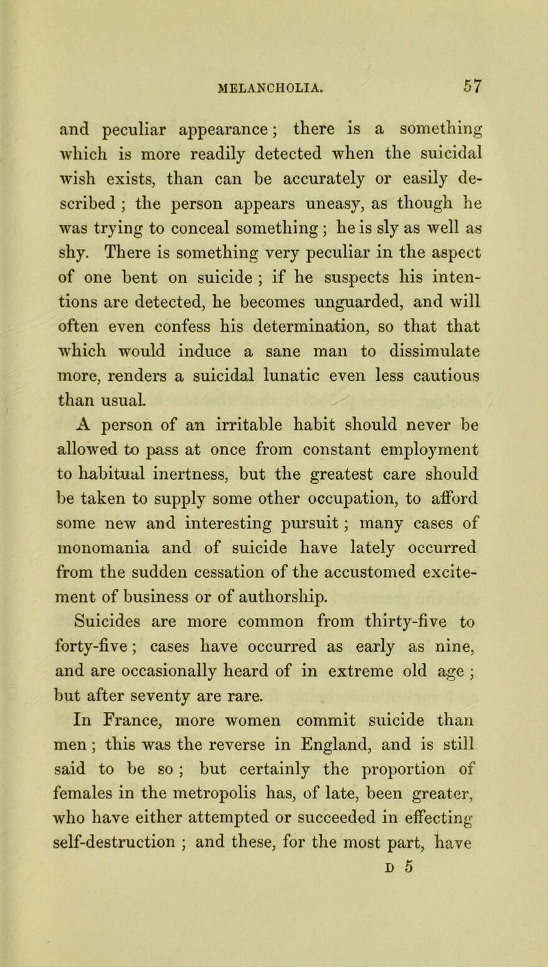 and peculiar appearance; there is a something which is more readily detected when the suicidal wish exists, than can be accurately or easily de- scribed ; the person appears uneasy, as though he was trying to conceal something; he is sly as well as shy. There is something very peculiar in the aspect of one bent on suicide ; if he suspects his inten- tions are detected, he becomes unguarded, and will often even confess his determination, so that that which would induce a sane man to dissimulate more, renders a suicidal lunatic even less cautious than usual. A person of an irritable habit should never be allowed to pass at once from constant employment to habitual inertness, but the greatest care should be taken to supply some other occupation, to afford some new and interesting pursuit; many cases of monomania and of suicide have lately occurred from the sudden cessation of the accustomed excite- ment of business or of authorship. Suicides are more common from thirty-five to forty-five; cases have occurred as early as nine, and are occasionally heard of in extreme old age ; but after seventy are rare. In France, more women commit suicide than men ; this was the reverse in England, and is still said to be so ; but certainly the proportion of females in the metropolis has, of late, been greater, who have either attempted or succeeded in effecting self-destruction ; and these, for the most part, have D 5
