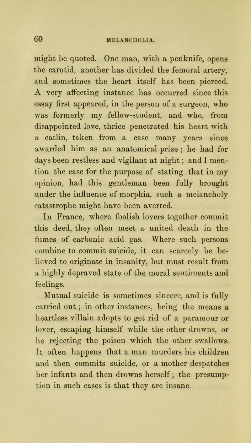 might be quoted. One man, with a penknife, opens the carotid, another has divided the femoral artery, and sometimes the heart itself has been pierced. A very affecting instance has occurred since this essay first appeared, in the person of a surgeon, who was formerly my fellow-student, and who, from disappointed love, thrice penetrated his heart with a catlin, taken from a case many years since awarded him as an anatomical prize ; he had for days been restless and vigilant at night; and I men- tion the case for the purpose of stating that in my opinion, had this gentleman been fully brought under the influence of morphia, such a melancholy catastrophe might have been averted. In France, where foolish lovers together commit this deed, they often meet a united death in the fumes of carbonic acid gas. Where such persons combine to commit suicide, it can scarcely be be- lieved to originate in insanity, but must result from a highly depraved state of the moral sentiments and feelings. Mutual suicide is sometimes sincere, and is fully carried out; in other instances, being the means a heartless villain adopts to get rid of a paramour or lover, escaping himself while the other drowns, or he rejecting the poison which the other swallows. It often happens that a man murders his children and then commits suicide, or a mother despatches her infants and then drowns herself; the presump- tion in such cases is that they are insane.