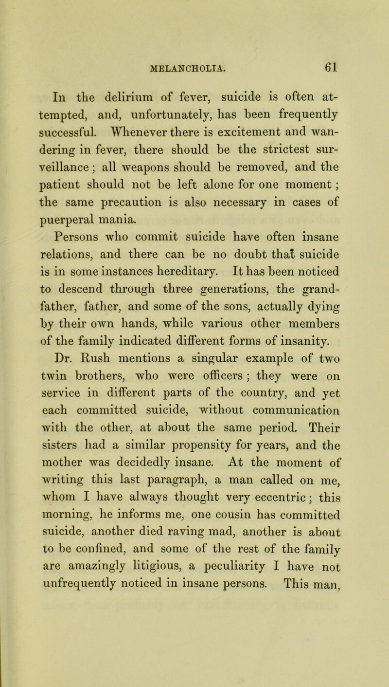 In the delirium of fever, suicide is often at- tempted, and, unfortunately, has been frequently successful. Whenever there is excitement and wan- dering in fever, there should be the strictest sur- veillance ; all weapons should be removed, and the patient should not be left alone for one moment; the same precaution is also necessary in cases of puerperal mania. Persons who commit suicide have often insane relations, and there can be no doubt that suicide is in some instances hereditary. It has been noticed to descend through three generations, the grand- father, father, and some of the sons, actually dying by their own hands, while various other members of the family indicated different forms of insanity. Dr. Rush mentions a singular example of two twin brothers, who were officers ; they were on service in different parts of the country, and yet each committed suicide, without communication with the other, at about the same period. Their sisters had a similar propensity for years, and the mother was decidedly insane. At the moment of writing this last paragraph, a man called on me, whom I have always thought very eccentric; this morning, he informs me, one cousin has committed suicide, another died raving mad, another is about to be confined, and some of the rest of the family are amazingly litigious, a peculiarity I have not unfrequently noticed in insane persons. This man.