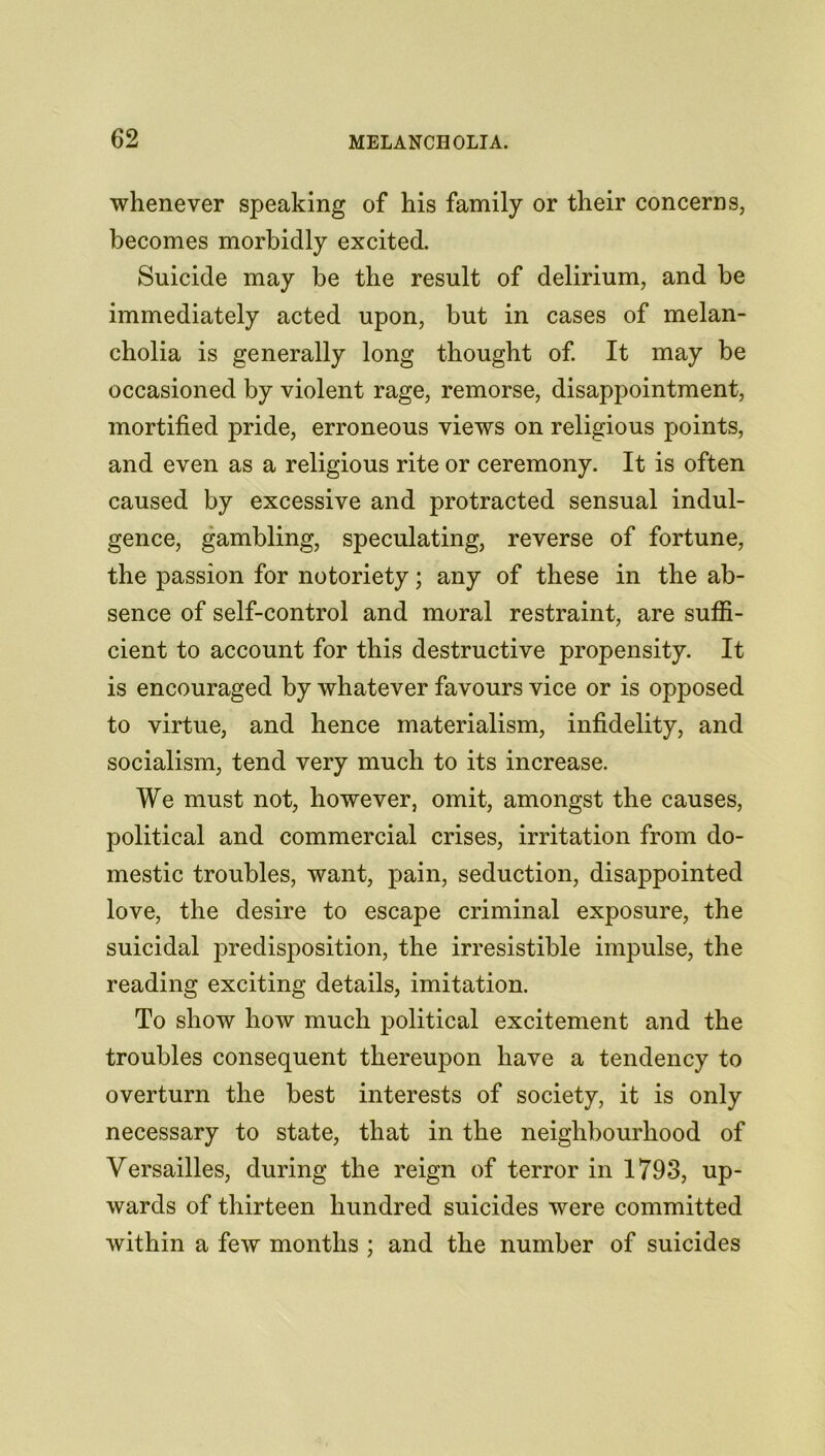 whenever speaking of his family or their concerns, becomes morbidly excited. Suicide may be the result of delirium, and be immediately acted upon, but in cases of melan- cholia is generally long thought of. It may be occasioned by violent rage, remorse, disappointment, mortified pride, erroneous views on religious points, and even as a religious rite or ceremony. It is often caused by excessive and protracted sensual indul- gence, gambling, speculating, reverse of fortune, the passion for notoriety; any of these in the ab- sence of self-control and moral restraint, are suffi- cient to account for this destructive propensity. It is encouraged by whatever favours vice or is opposed to virtue, and hence materialism, infidelity, and socialism, tend very much to its increase. We must not, however, omit, amongst the causes, political and commercial crises, irritation from do- mestic troubles, want, pain, seduction, disappointed love, the desire to escape criminal exposure, the suicidal predisposition, the irresistible impulse, the reading exciting details, imitation. To show how much political excitement and the troubles consequent thereupon have a tendency to overturn the best interests of society, it is only necessary to state, that in the neighbourhood of Versailles, during the reign of terror in 1793, up- wards of thirteen hundred suicides were committed within a few months ; and the number of suicides