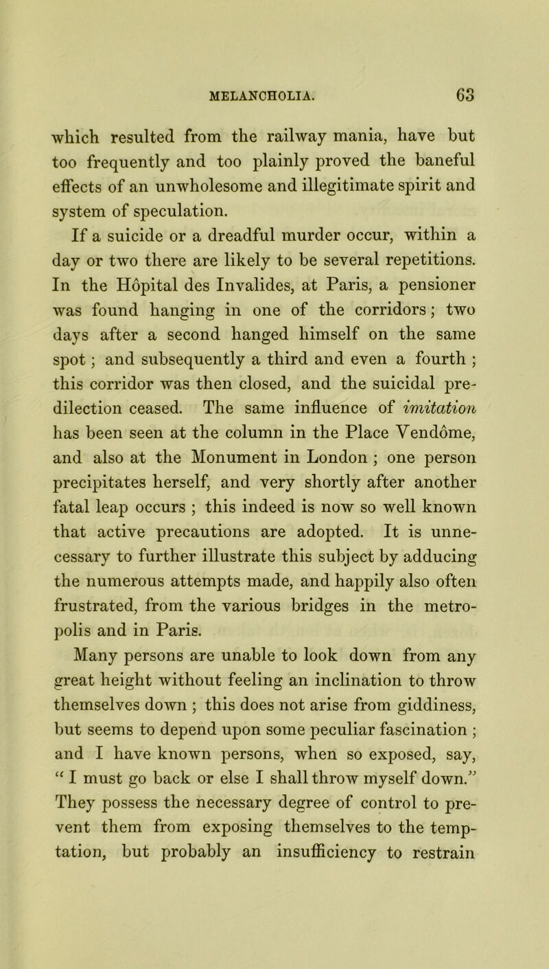which resulted from the railway mania, have but too frequently and too plainly proved the baneful effects of an unwholesome and illegitimate spirit and system of speculation. If a suicide or a dreadful murder occur, within a day or two there are likely to be several repetitions. In the Hopital des Invalides, at Paris, a pensioner was found hanging in one of the corridors; two days after a second hanged himself on the same spot; and subsequently a third and even a fourth ; this corridor was then closed, and the suicidal pre- dilection ceased. The same influence of imitation has been seen at the column in the Place Vendome, and also at the Monument in London ; one person precipitates herself, and very shortly after another fatal leap occurs ; this indeed is now so well known that active precautions are adopted. It is unne- cessary to further illustrate this subject by adducing the numerous attempts made, and happily also often frustrated, from the various bridges in the metro- polis and in Paris. Many persons are unable to look down from any great height without feeling an inclination to throw themselves down ; this does not arise from giddiness, but seems to depend upon some peculiar fascination ; and I have known persons, when so exposed, say, “ I must go back or else I shall throw myself down. They possess the necessary degree of control to pre- vent them from exposing themselves to the temp- tation, but probably an insufficiency to restrain